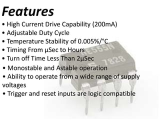 Features
• High Current Drive Capability (200mA)
• Adjustable Duty Cycle
• Temperature Stability of 0.005%/°C
• Timing From μSec to Hours
• Turn off Time Less Than 2μSec
• Monostable and Astable operation
• Ability to operate from a wide range of supply
voltages
• Trigger and reset inputs are logic compatible
 