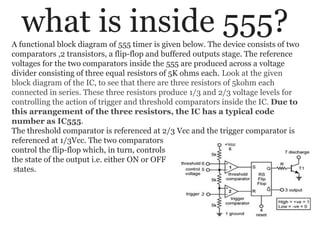 what is inside 555?A functional block diagram of 555 timer is given below. The device consists of two
comparators ,2 transistors, a flip-flop and buffered outputs stage. The reference
voltages for the two comparators inside the 555 are produced across a voltage
divider consisting of three equal resistors of 5K ohms each. Look at the given
block diagram of the IC, to see that there are three resistors of 5kohm each
connected in series. These three resistors produce 1/3 and 2/3 voltage levels for
controlling the action of trigger and threshold comparators inside the IC. Due to
this arrangement of the three resistors, the IC has a typical code
number as IC555.
The threshold comparator is referenced at 2/3 Vcc and the trigger comparator is
referenced at 1/3Vcc. The two comparators
control the flip-flop which, in turn, controls
the state of the output i.e. either ON or OFF
states.
 