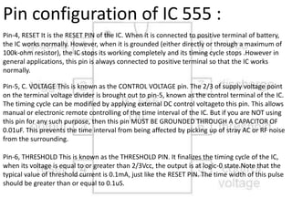 Pin-4, RESET It is the RESET PIN of the IC. When it is connected to positive terminal of battery,
the IC works normally. However, when it is grounded (either directly or through a maximum of
100k-ohm resistor), the IC stops its working completely and its timing cycle stops .However in
general applications, this pin is always connected to positive terminal so that the IC works
normally.
Pin-5, C. VOLTAGE This is known as the CONTROL VOLTAGE pin. The 2/3 of supply voltage point
on the terminal voltage divider is brought out to pin-5, known as the control terminal of the IC.
The timing cycle can be modified by applying external DC control voltageto this pin. This allows
manual or electronic remote controlling of the time interval of the IC. But if you are NOT using
this pin for any such purpose, then this pin MUST BE GROUNDED THROUGH A CAPACITOR OF
0.01uF. This prevents the time interval from being affected by picking up of stray AC or RF noise
from the surrounding.
Pin-6, THRESHOLD This is known as the THRESHOLD PIN. It finalizes the timing cycle of the IC,
when its voltage is equal to or greater than 2/3Vcc, the output is at logic-0 state.Note that the
typical value of threshold current is 0.1mA, just like the RESET PIN. The time width of this pulse
should be greater than or equal to 0.1uS.
Pin configuration of IC 555 :
 
