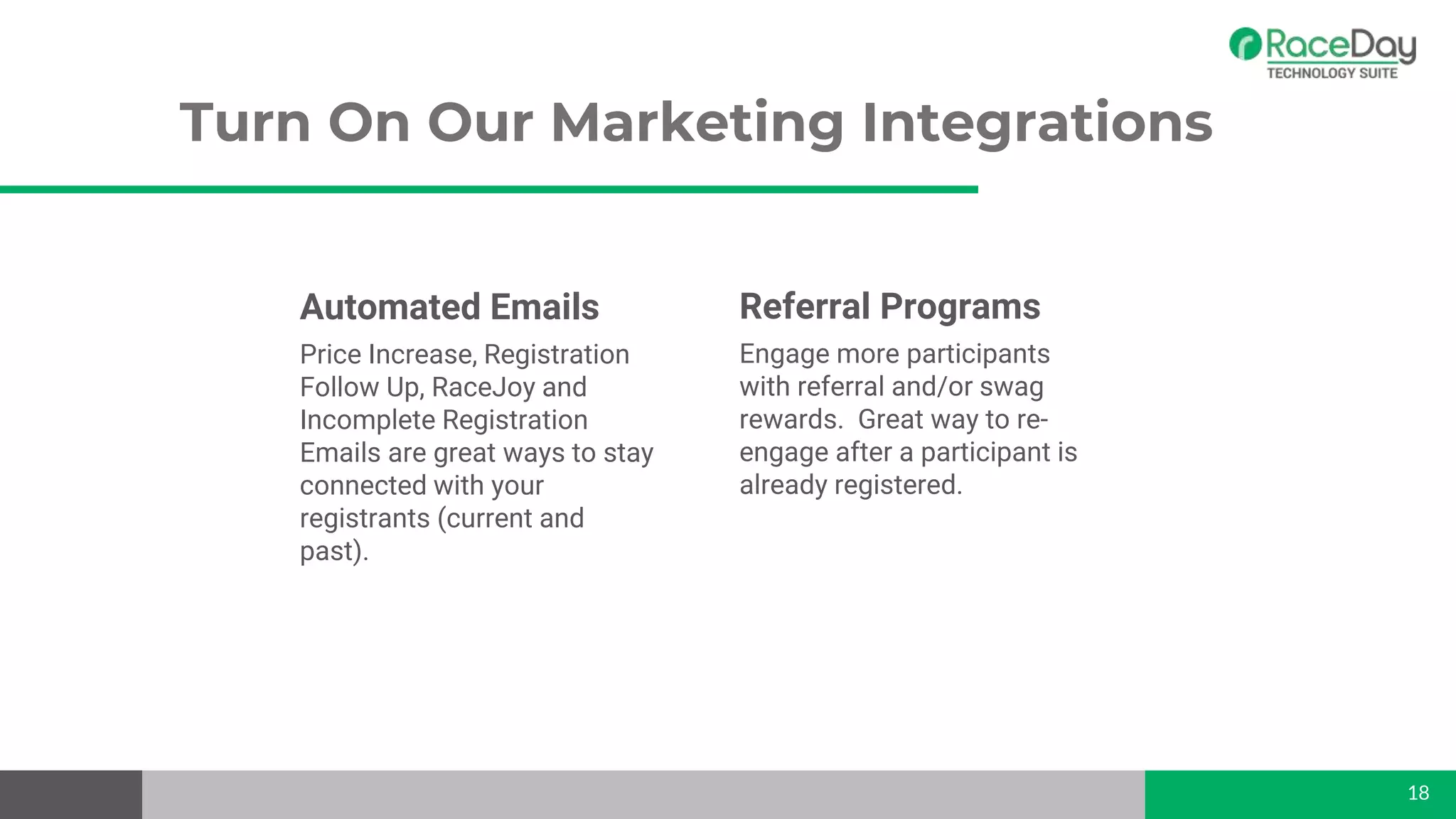 Automated Emails
Price Increase, Registration
Follow Up, RaceJoy and
Incomplete Registration
Emails are great ways to stay
connected with your
registrants (current and
past).
Turn On Our Marketing Integrations
18
Referral Programs
Engage more participants
with referral and/or swag
rewards. Great way to re-
engage after a participant is
already registered.
 