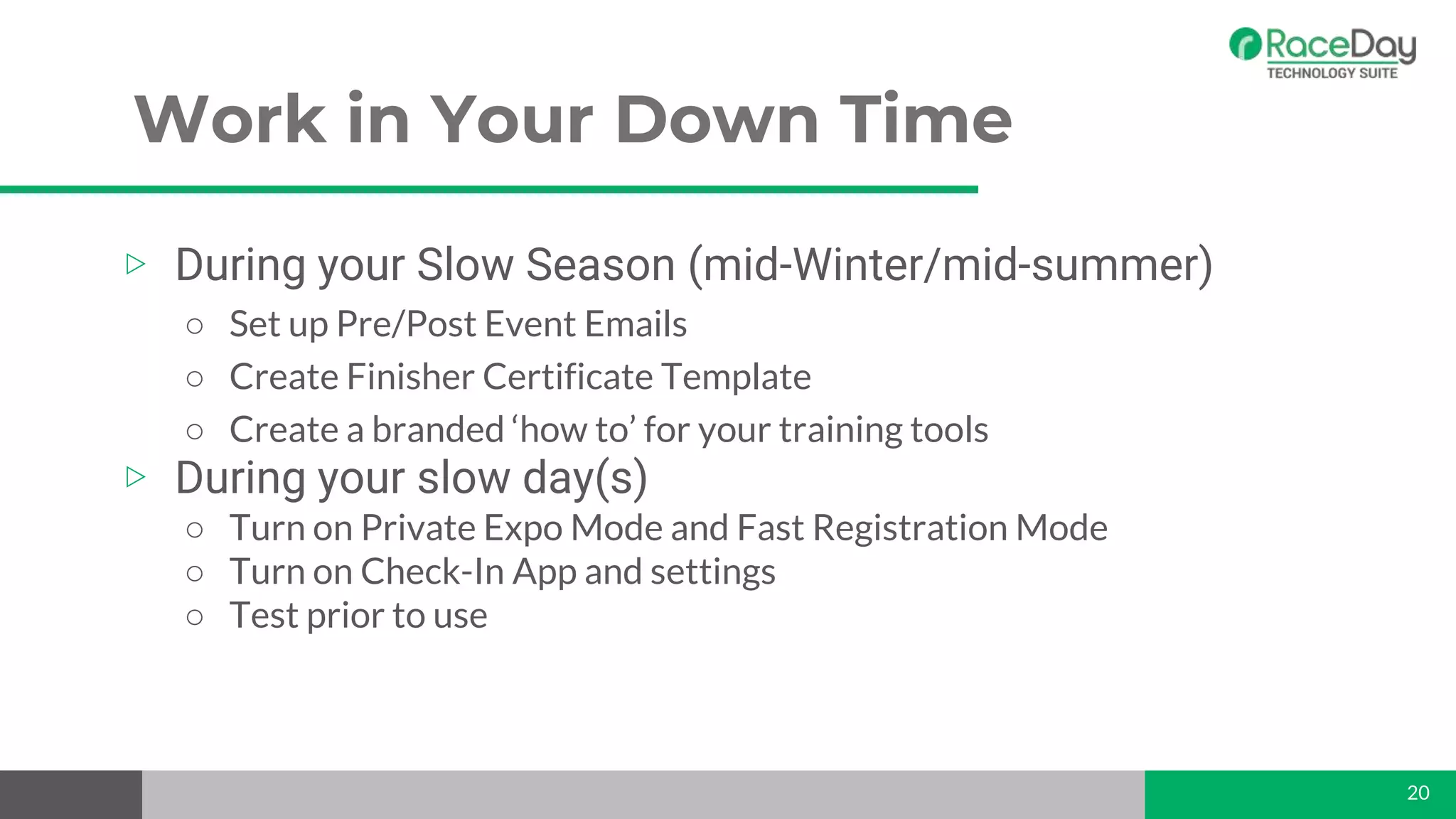Work in Your Down Time
20
▷ During your Slow Season (mid-Winter/mid-summer)
○ Set up Pre/Post Event Emails
○ Create Finisher Certificate Template
○ Create a branded ‘how to’ for your training tools
▷ During your slow day(s)
○ Turn on Private Expo Mode and Fast Registration Mode
○ Turn on Check-In App and settings
○ Test prior to use
 