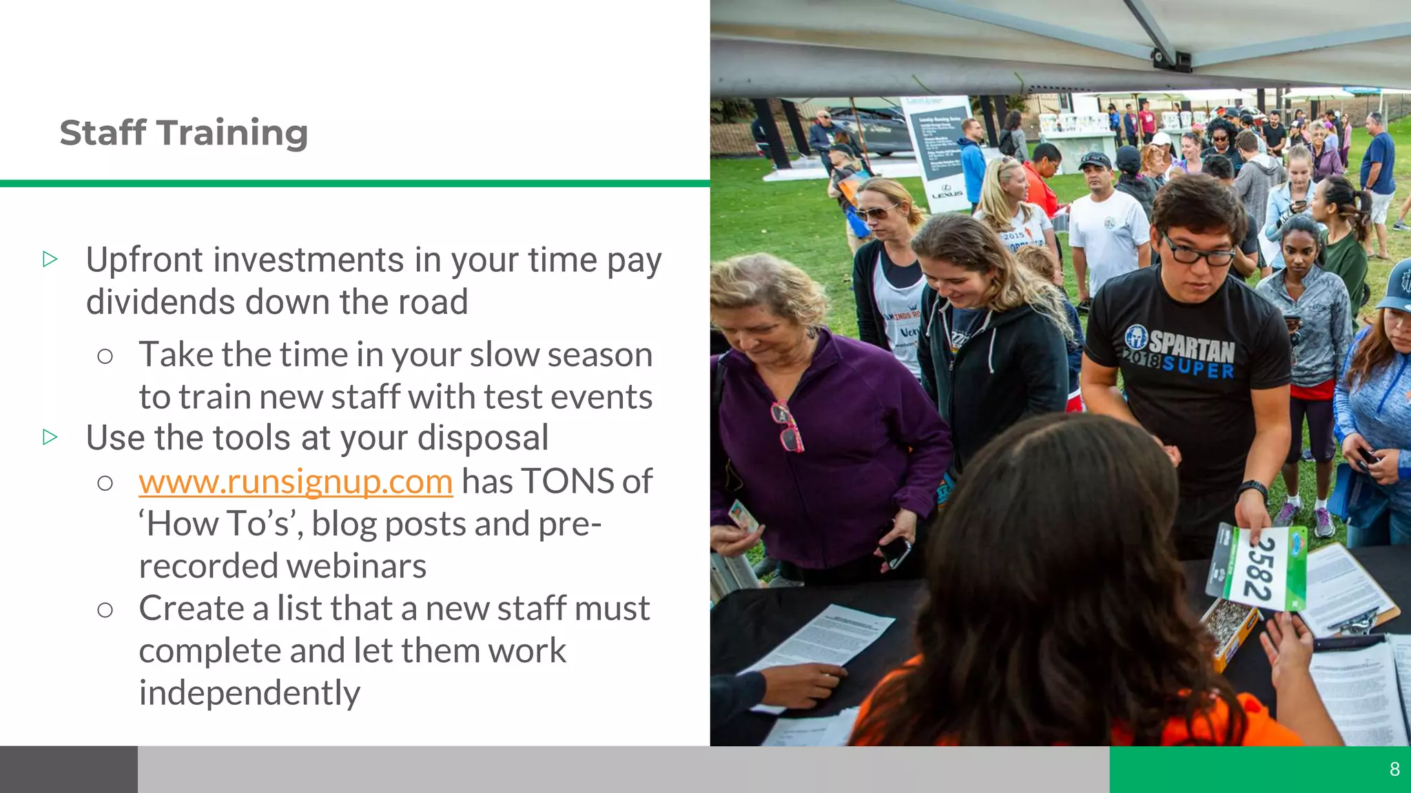 Staff Training
8
▷ Upfront investments in your time pay
dividends down the road
○ Take the time in your slow season
to train new staff with test events
▷ Use the tools at your disposal
○ www.runsignup.com has TONS of
‘How To’s’, blog posts and pre-
recorded webinars
○ Create a list that a new staff must
complete and let them work
independently
 