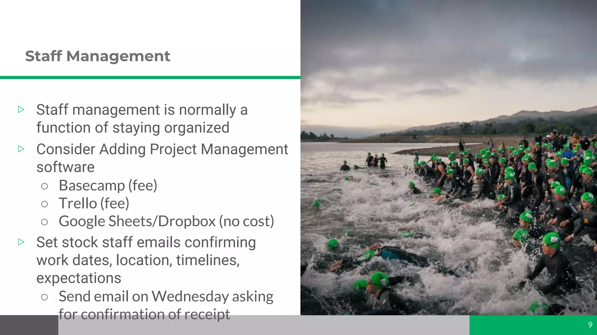 Staff Management
9
▷ Staff management is normally a
function of staying organized
▷ Consider Adding Project Management
software
○ Basecamp (fee)
○ Trello (fee)
○ Google Sheets/Dropbox (no cost)
▷ Set stock staff emails confirming
work dates, location, timelines,
expectations
○ Send email on Wednesday asking
for confirmation of receipt
 