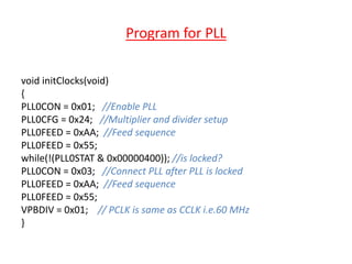 Program for PLL
void initClocks(void)
{
PLL0CON = 0x01; //Enable PLL
PLL0CFG = 0x24; //Multiplier and divider setup
PLL0FEED = 0xAA; //Feed sequence
PLL0FEED = 0x55;
while(!(PLL0STAT & 0x00000400)); //is locked?
PLL0CON = 0x03; //Connect PLL after PLL is locked
PLL0FEED = 0xAA; //Feed sequence
PLL0FEED = 0x55;
VPBDIV = 0x01; // PCLK is same as CCLK i.e.60 MHz
}
 
