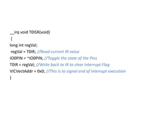 __irq void T0ISR(void)
{
long int regVal;
regVal = T0IR; //Read current IR value
IO0PIN = ~IO0PIN; //Toggle the state of the Pins
T0IR = regVal; //Write back to IR to clear Interrupt Flag
VICVectAddr = 0x0; //This is to signal end of interrupt execution
}
 