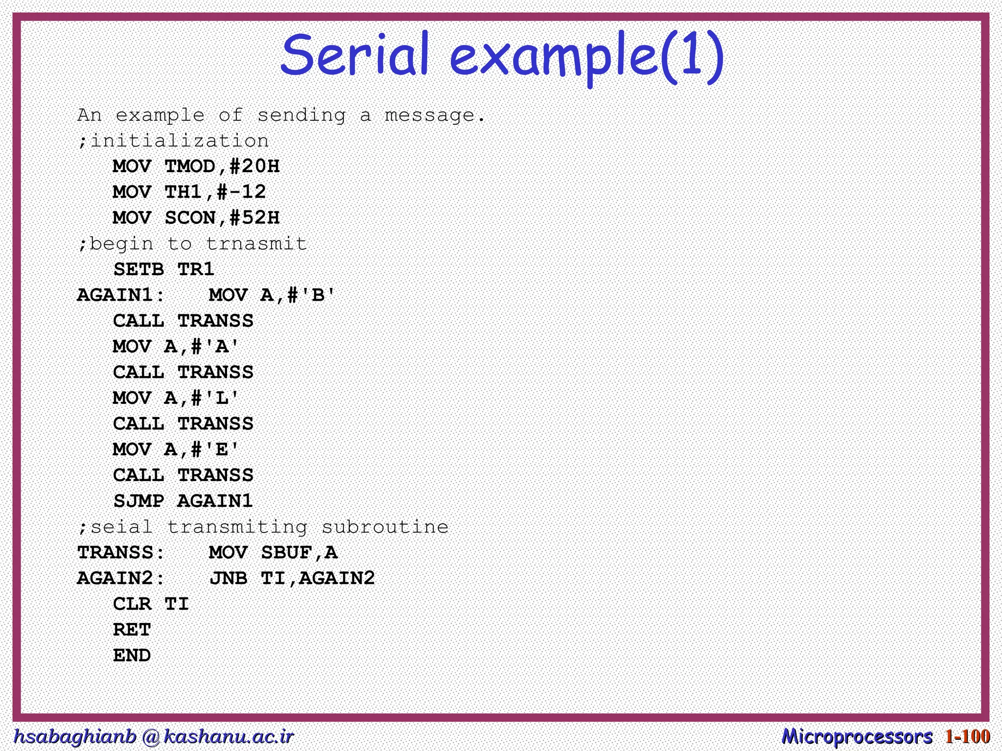 hsabaghianb @ kashanu.ac.ir
hsabaghianb @ kashanu.ac.ir Microprocessors
Microprocessors 1-
1-100
100
Serial example(1)
An example of sending a message.
;initialization
MOV TMOD,#20H
MOV TH1,#-12
MOV SCON,#52H
;begin to trnasmit
SETB TR1
AGAIN1: MOV A,#'B'
CALL TRANSS
MOV A,#'A'
CALL TRANSS
MOV A,#'L'
CALL TRANSS
MOV A,#'E'
CALL TRANSS
SJMP AGAIN1
;seial transmiting subroutine
TRANSS: MOV SBUF,A
AGAIN2: JNB TI,AGAIN2
CLR TI
RET
END
 