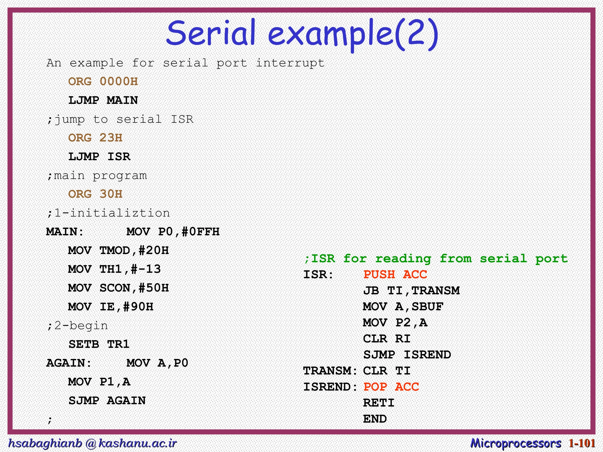 hsabaghianb @ kashanu.ac.ir
hsabaghianb @ kashanu.ac.ir Microprocessors
Microprocessors 1-
1-101
101
Serial example(2)
An example for serial port interrupt
ORG 0000H
LJMP MAIN
;jump to serial ISR
ORG 23H
LJMP ISR
;main program
ORG 30H
;1-initializtion
MAIN: MOV P0,#0FFH
MOV TMOD,#20H
MOV TH1,#-13
MOV SCON,#50H
MOV IE,#90H
;2-begin
SETB TR1
AGAIN: MOV A,P0
MOV P1,A
SJMP AGAIN
;
;ISR for reading from serial port
ISR: PUSH ACC
JB TI,TRANSM
MOV A,SBUF
MOV P2,A
CLR RI
SJMP ISREND
TRANSM: CLR TI
ISREND: POP ACC
RETI
END
 