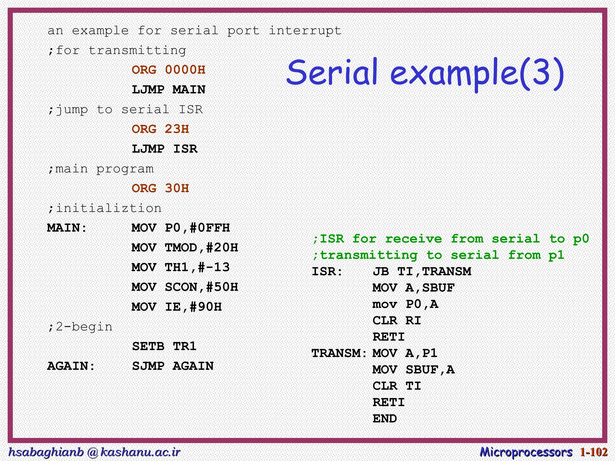 hsabaghianb @ kashanu.ac.ir
hsabaghianb @ kashanu.ac.ir Microprocessors
Microprocessors 1-
1-102
102
Serial example(3)
an example for serial port interrupt
;for transmitting
ORG 0000H
LJMP MAIN
;jump to serial ISR
ORG 23H
LJMP ISR
;main program
ORG 30H
;initializtion
MAIN: MOV P0,#0FFH
MOV TMOD,#20H
MOV TH1,#-13
MOV SCON,#50H
MOV IE,#90H
;2-begin
SETB TR1
AGAIN: SJMP AGAIN
;ISR for receive from serial to p0
;transmitting to serial from p1
ISR: JB TI,TRANSM
MOV A,SBUF
mov P0,A
CLR RI
RETI
TRANSM: MOV A,P1
MOV SBUF,A
CLR TI
RETI
END
 