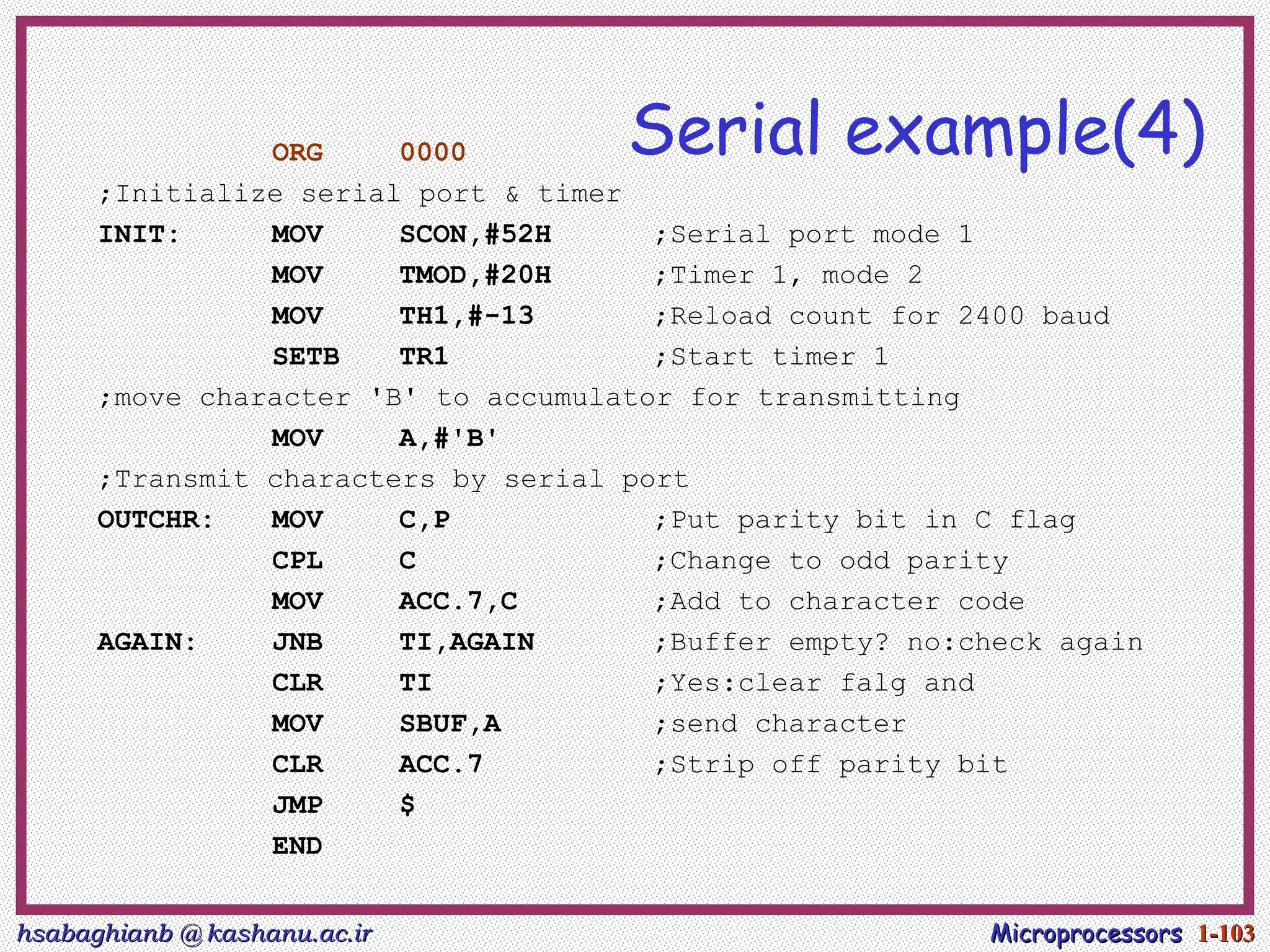 hsabaghianb @ kashanu.ac.ir
hsabaghianb @ kashanu.ac.ir Microprocessors
Microprocessors 1-
1-103
103
Serial example(4)
ORG 0000
;Initialize serial port & timer
INIT: MOV SCON,#52H ;Serial port mode 1
MOV TMOD,#20H ;Timer 1, mode 2
MOV TH1,#-13 ;Reload count for 2400 baud
SETB TR1 ;Start timer 1
;move character 'B' to accumulator for transmitting
MOV A,#'B'
;Transmit characters by serial port
OUTCHR: MOV C,P ;Put parity bit in C flag
CPL C ;Change to odd parity
MOV ACC.7,C ;Add to character code
AGAIN: JNB TI,AGAIN ;Buffer empty? no:check again
CLR TI ;Yes:clear falg and
MOV SBUF,A ;send character
CLR ACC.7 ;Strip off parity bit
JMP $
END
 