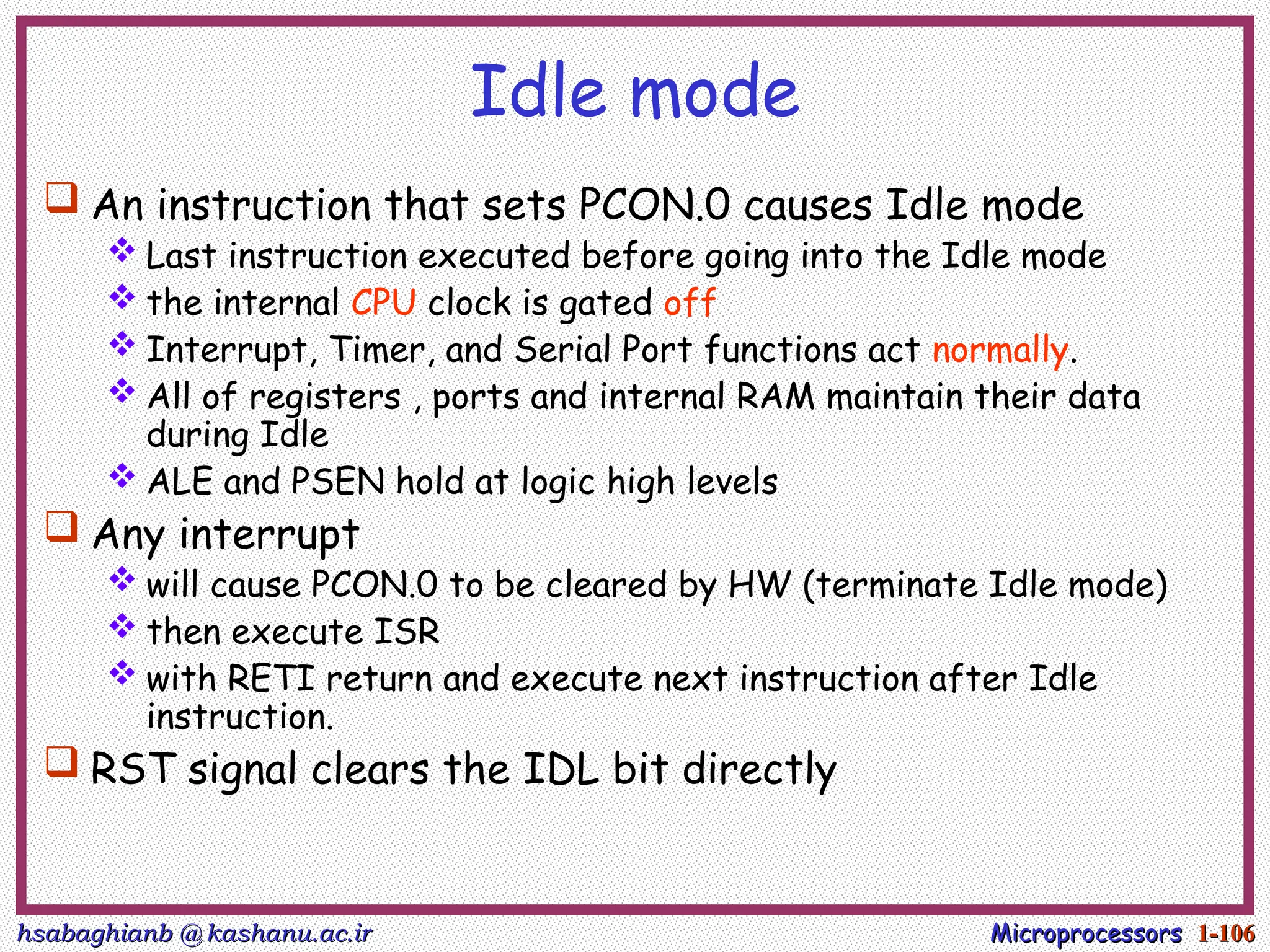 hsabaghianb @ kashanu.ac.ir
hsabaghianb @ kashanu.ac.ir Microprocessors
Microprocessors 1-
1-106
106
Idle mode
 An instruction that sets PCON.0 causes Idle mode
 Last instruction executed before going into the Idle mode
 the internal CPU clock is gated off
 Interrupt, Timer, and Serial Port functions act normally.
 All of registers , ports and internal RAM maintain their data
during Idle
 ALE and PSEN hold at logic high levels
 Any interrupt
 will cause PCON.0 to be cleared by HW (terminate Idle mode)
 then execute ISR
 with RETI return and execute next instruction after Idle
instruction.
 RST signal clears the IDL bit directly
 