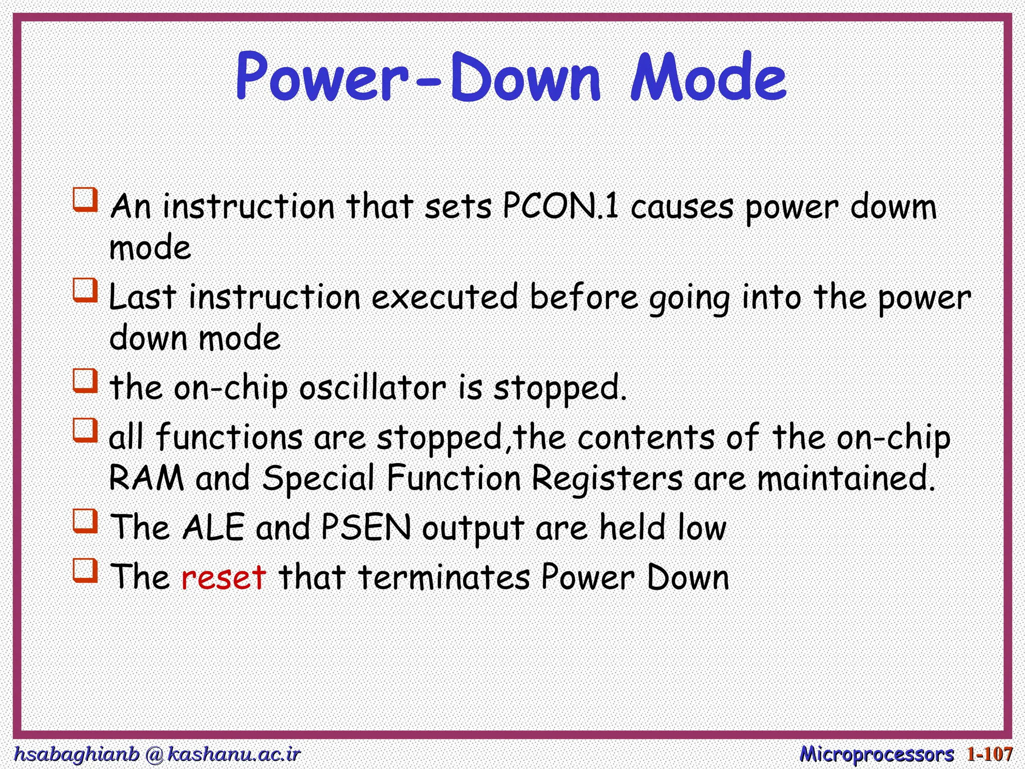 hsabaghianb @ kashanu.ac.ir
hsabaghianb @ kashanu.ac.ir Microprocessors
Microprocessors 1-
1-107
107
Power-Down Mode
 An instruction that sets PCON.1 causes power dowm
mode
 Last instruction executed before going into the power
down mode
 the on-chip oscillator is stopped.
 all functions are stopped,the contents of the on-chip
RAM and Special Function Registers are maintained.
 The ALE and PSEN output are held low
 The reset that terminates Power Down
 