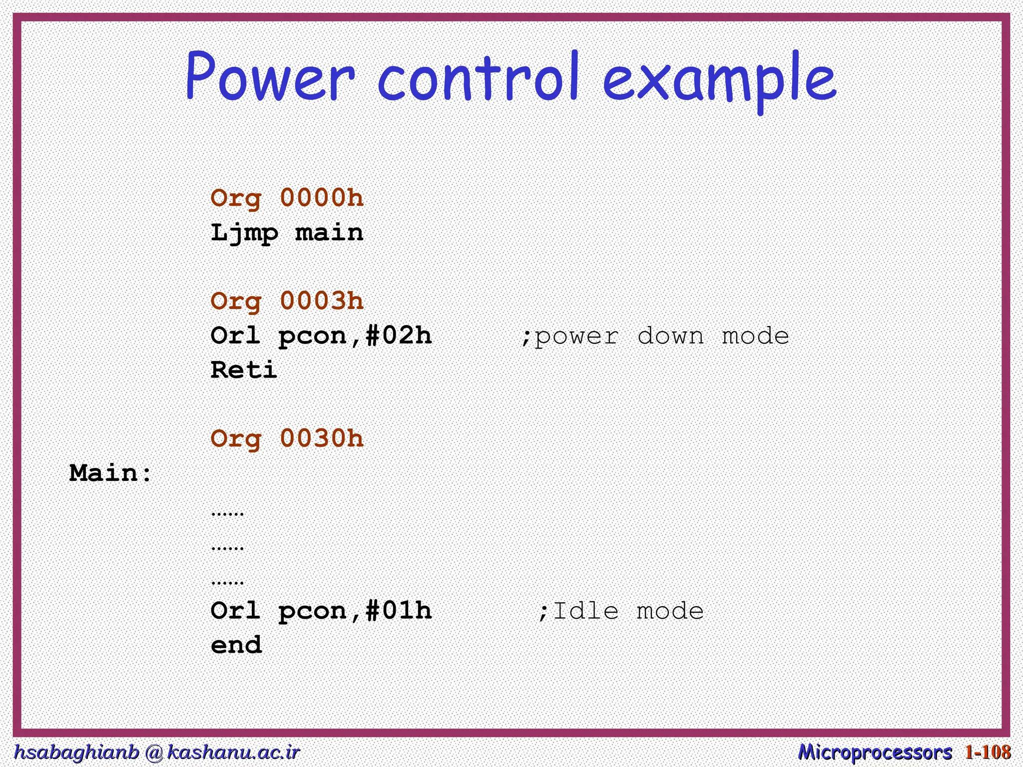 hsabaghianb @ kashanu.ac.ir
hsabaghianb @ kashanu.ac.ir Microprocessors
Microprocessors 1-
1-108
108
Power control example
Org 0000h
Ljmp main
Org 0003h
Orl pcon,#02h ;power down mode
Reti
Org 0030h
Main:
……
……
……
Orl pcon,#01h ;Idle mode
end
 