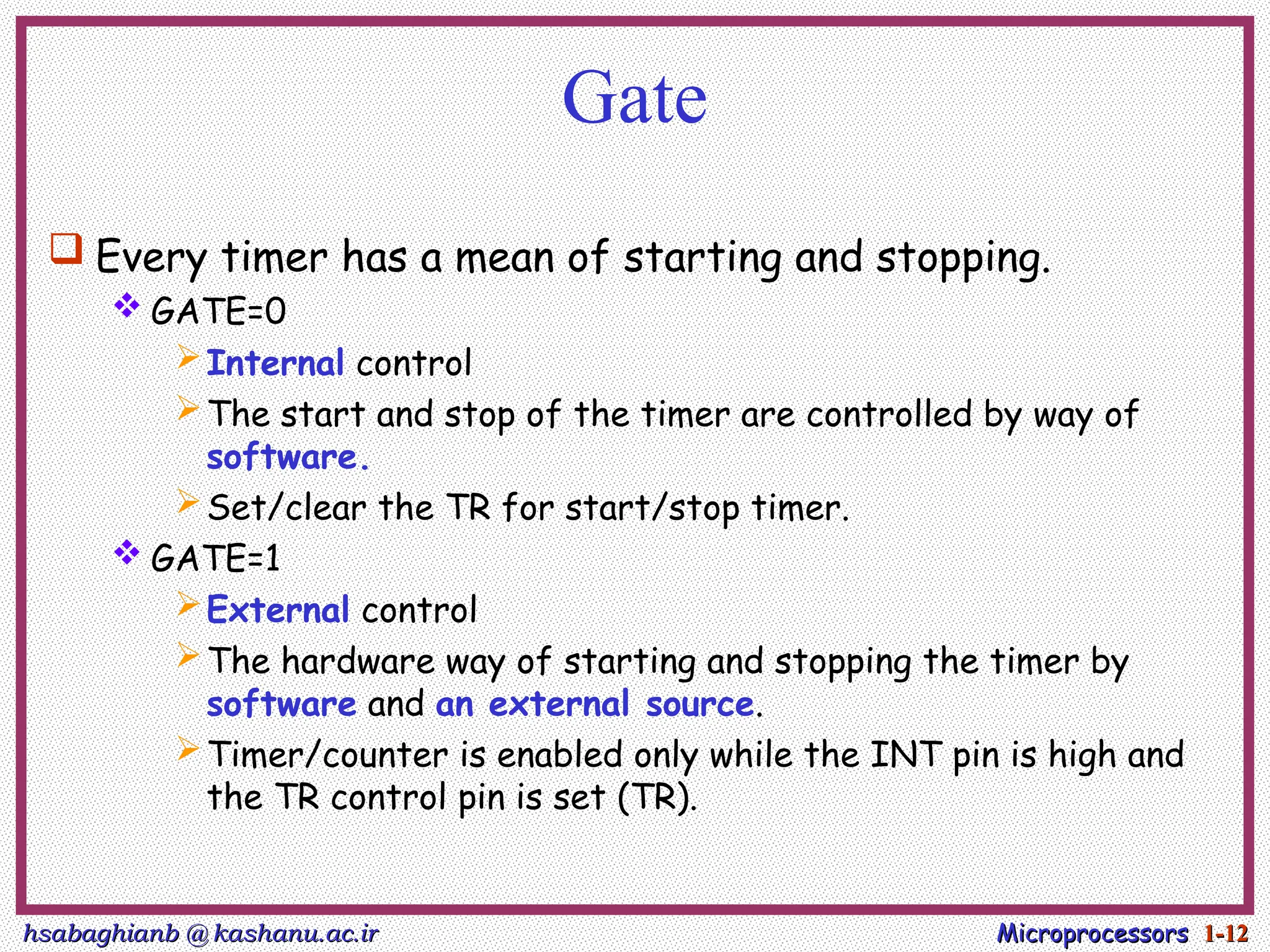 hsabaghianb @ kashanu.ac.ir
hsabaghianb @ kashanu.ac.ir Microprocessors
Microprocessors 1-
1-12
12
Gate
 Every timer has a mean of starting and stopping.
 GATE=0
Internal control
The start and stop of the timer are controlled by way of
software.
Set/clear the TR for start/stop timer.
 GATE=1
External control
The hardware way of starting and stopping the timer by
software and an external source.
Timer/counter is enabled only while the INT pin is high and
the TR control pin is set (TR).
 