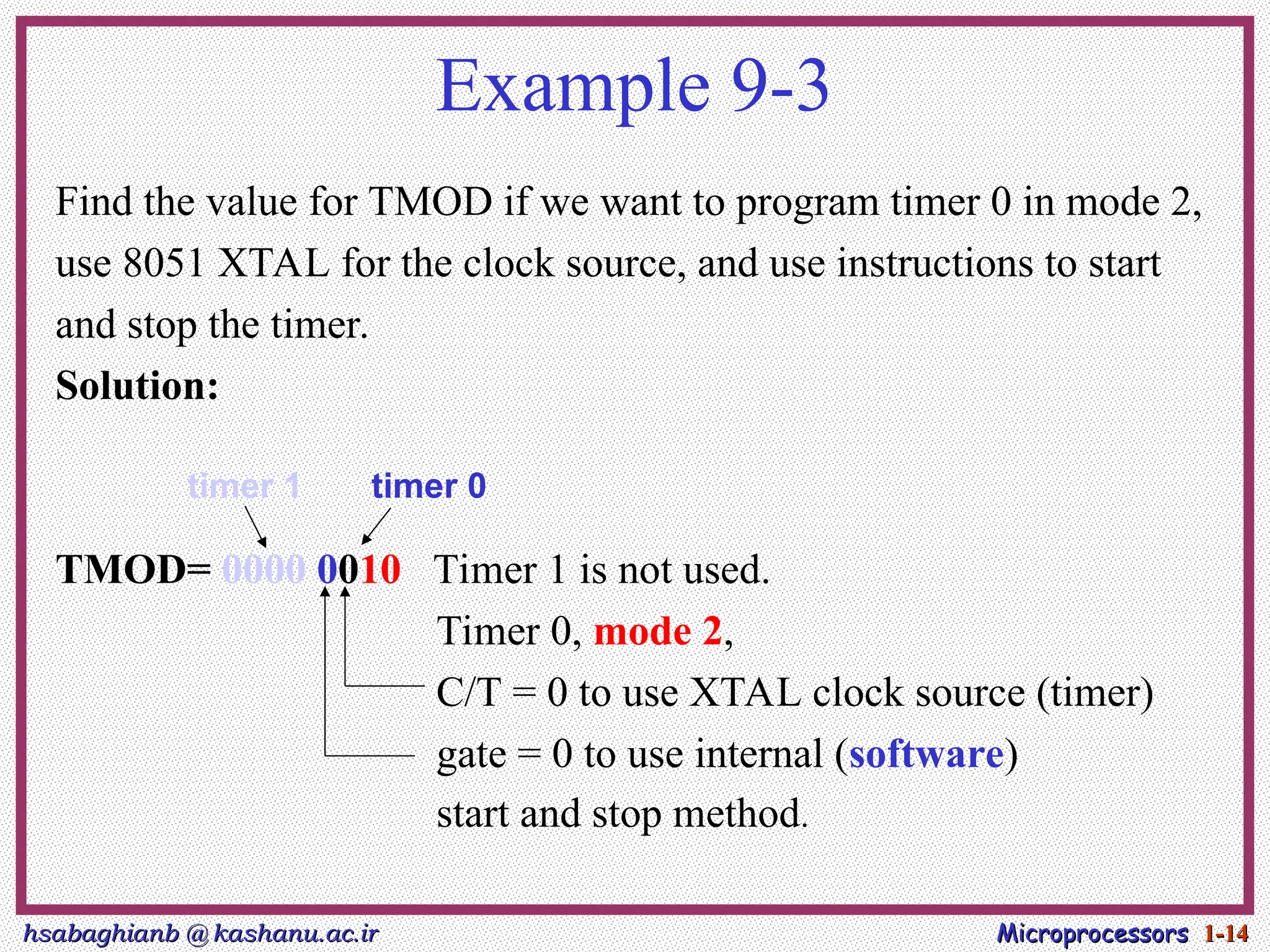hsabaghianb @ kashanu.ac.ir
hsabaghianb @ kashanu.ac.ir Microprocessors
Microprocessors 1-
1-14
14
Example 9-3
Find the value for TMOD if we want to program timer 0 in mode 2,
use 8051 XTAL for the clock source, and use instructions to start
and stop the timer.
Solution:
TMOD= 0000 0010 Timer 1 is not used.
Timer 0, mode 2,
C/T = 0 to use XTAL clock source (timer)
gate = 0 to use internal (software)
start and stop method.
timer 1 timer 0
 