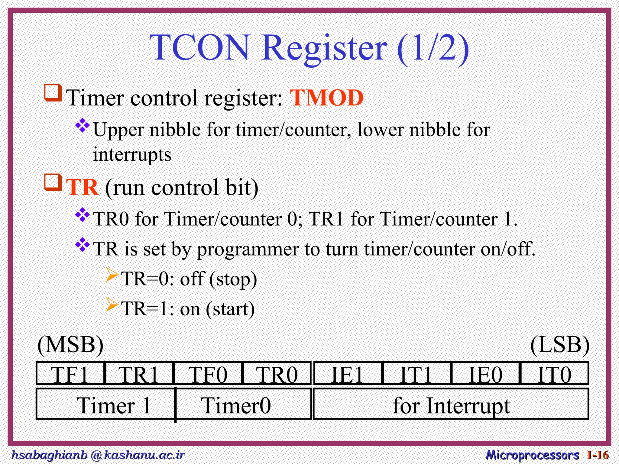 hsabaghianb @ kashanu.ac.ir
hsabaghianb @ kashanu.ac.ir Microprocessors
Microprocessors 1-
1-16
16
TCON Register (1/2)
Timer control register: TMOD
Upper nibble for timer/counter, lower nibble for
interrupts
TR (run control bit)
TR0 for Timer/counter 0; TR1 for Timer/counter 1.
TR is set by programmer to turn timer/counter on/off.
TR=0: off (stop)
TR=1: on (start)
TF1 TR1 TF0 TR0 IE1 IT1 IE0 IT0
Timer 1 Timer0 for Interrupt
(MSB) (LSB)
 