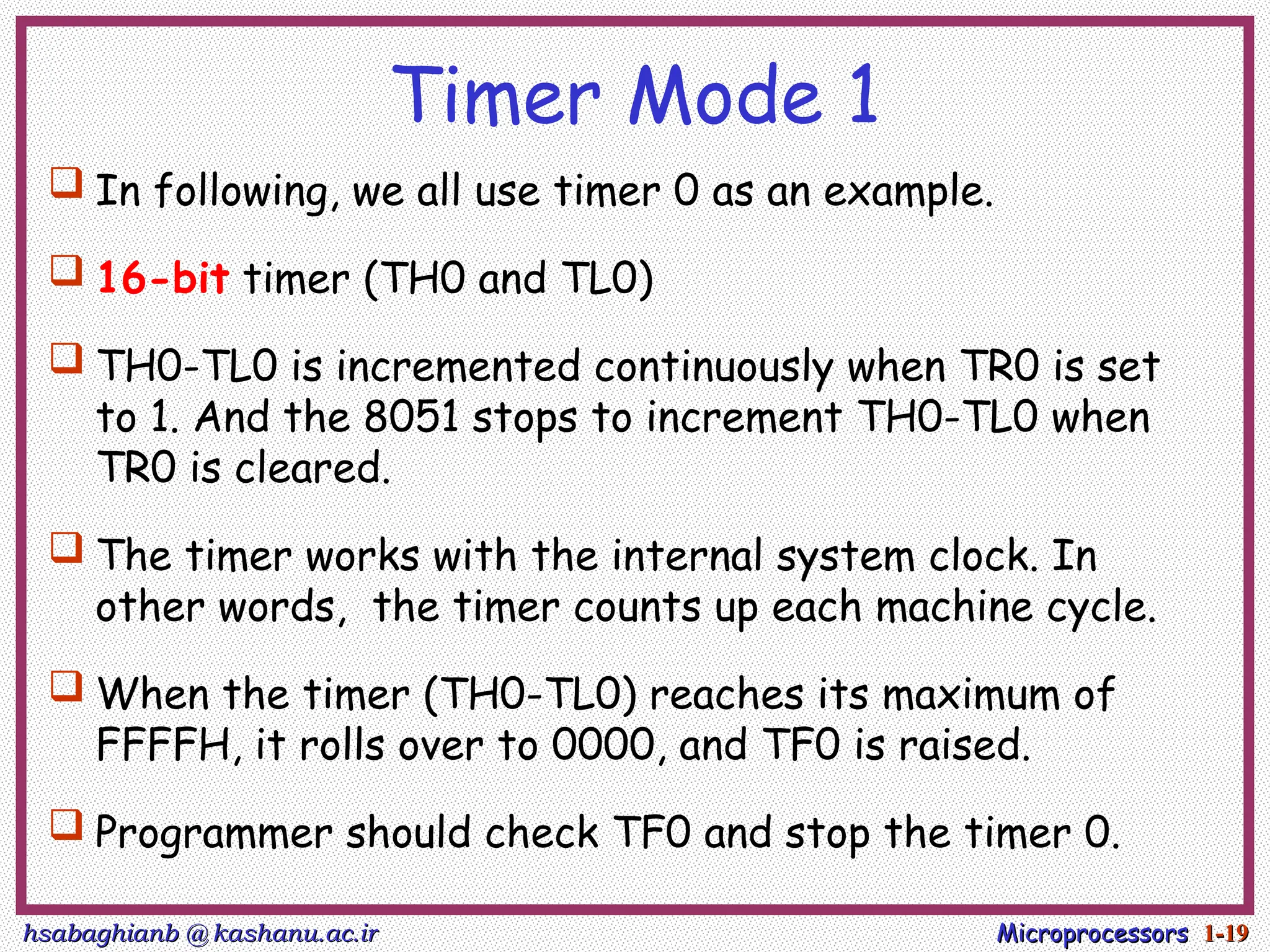 hsabaghianb @ kashanu.ac.ir
hsabaghianb @ kashanu.ac.ir Microprocessors
Microprocessors 1-
1-19
19
Timer Mode 1
 In following, we all use timer 0 as an example.
 16-bit timer (TH0 and TL0)
 TH0-TL0 is incremented continuously when TR0 is set
to 1. And the 8051 stops to increment TH0-TL0 when
TR0 is cleared.
 The timer works with the internal system clock. In
other words, the timer counts up each machine cycle.
 When the timer (TH0-TL0) reaches its maximum of
FFFFH, it rolls over to 0000, and TF0 is raised.
 Programmer should check TF0 and stop the timer 0.
 