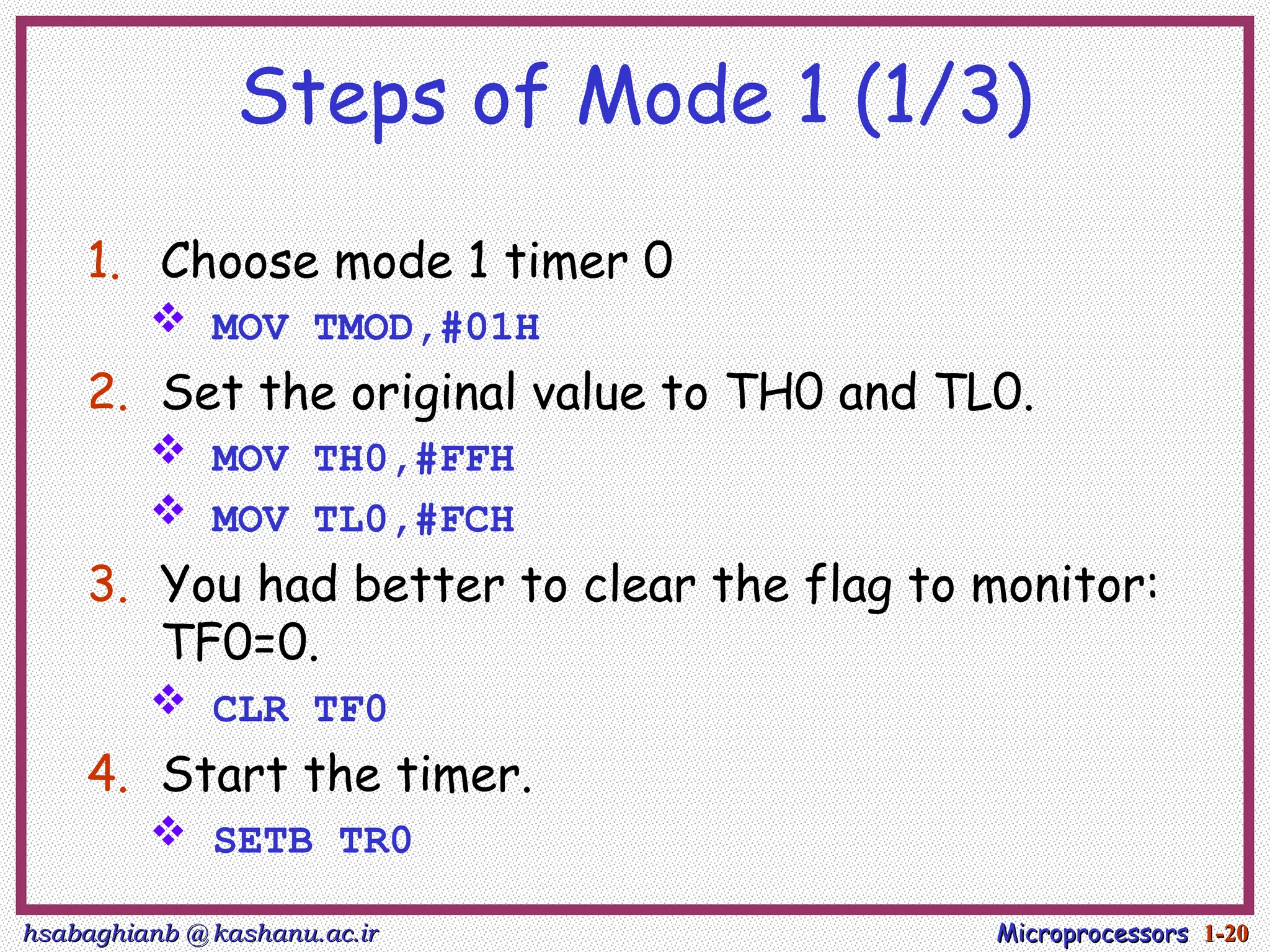 hsabaghianb @ kashanu.ac.ir
hsabaghianb @ kashanu.ac.ir Microprocessors
Microprocessors 1-
1-20
20
Steps of Mode 1 (1/3)
1. Choose mode 1 timer 0
 MOV TMOD,#01H
2. Set the original value to TH0 and TL0.
 MOV TH0,#FFH
 MOV TL0,#FCH
3. You had better to clear the flag to monitor:
TF0=0.
 CLR TF0
4. Start the timer.
 SETB TR0
 
