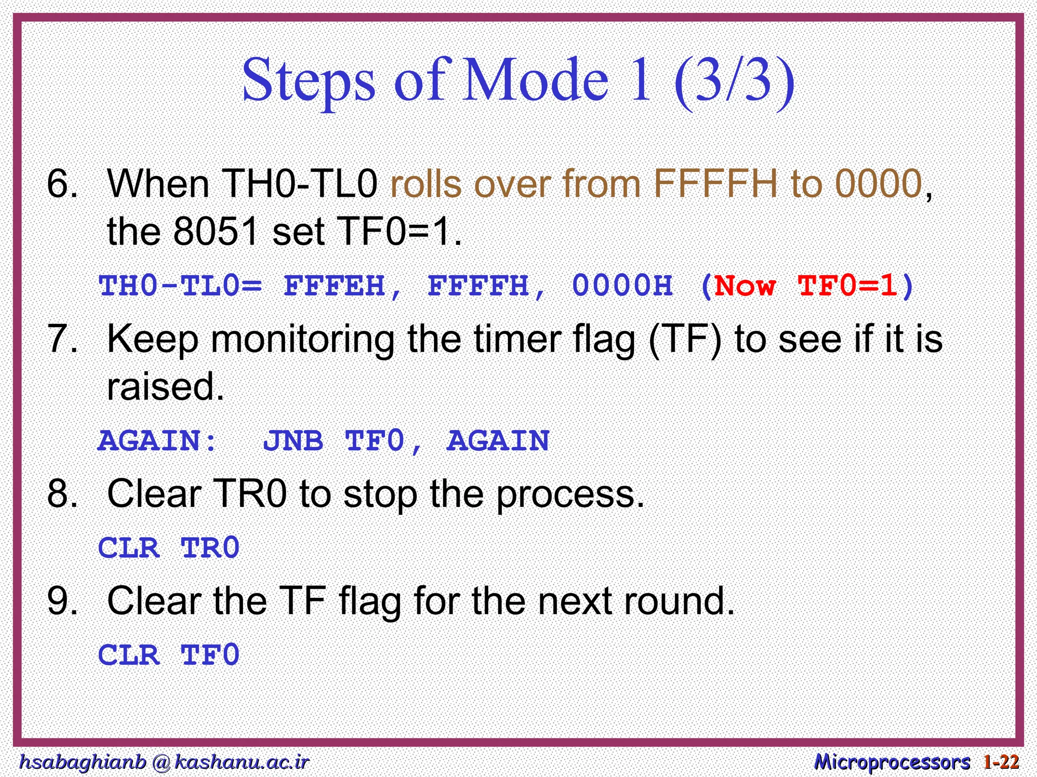 hsabaghianb @ kashanu.ac.ir
hsabaghianb @ kashanu.ac.ir Microprocessors
Microprocessors 1-
1-22
22
Steps of Mode 1 (3/3)
6. When TH0-TL0 rolls over from FFFFH to 0000,
the 8051 set TF0=1.
TH0-TL0= FFFEH, FFFFH, 0000H (Now TF0=1)
7. Keep monitoring the timer flag (TF) to see if it is
raised.
AGAIN: JNB TF0, AGAIN
8. Clear TR0 to stop the process.
CLR TR0
9. Clear the TF flag for the next round.
CLR TF0
 