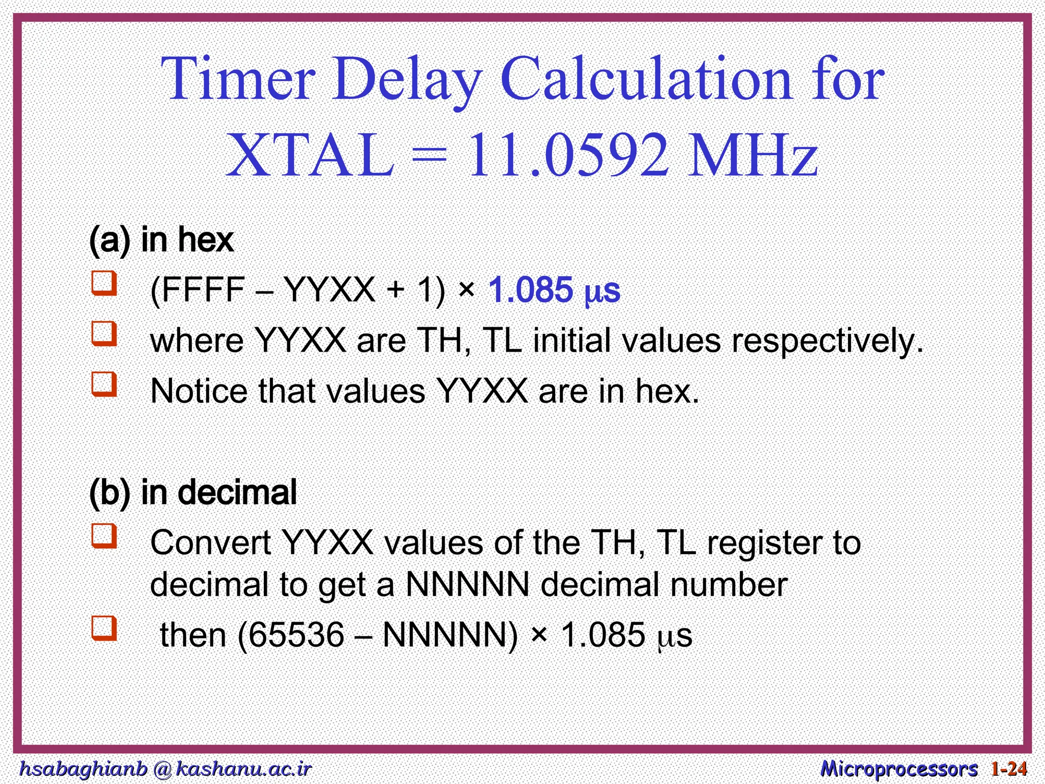 hsabaghianb @ kashanu.ac.ir
hsabaghianb @ kashanu.ac.ir Microprocessors
Microprocessors 1-
1-24
24
Timer Delay Calculation for
XTAL = 11.0592 MHz
(a) in hex
 (FFFF – YYXX + 1) × 1.085 s
 where YYXX are TH, TL initial values respectively.
 Notice that values YYXX are in hex.
(b) in decimal
 Convert YYXX values of the TH, TL register to
decimal to get a NNNNN decimal number
 then (65536 – NNNNN) × 1.085 s
 