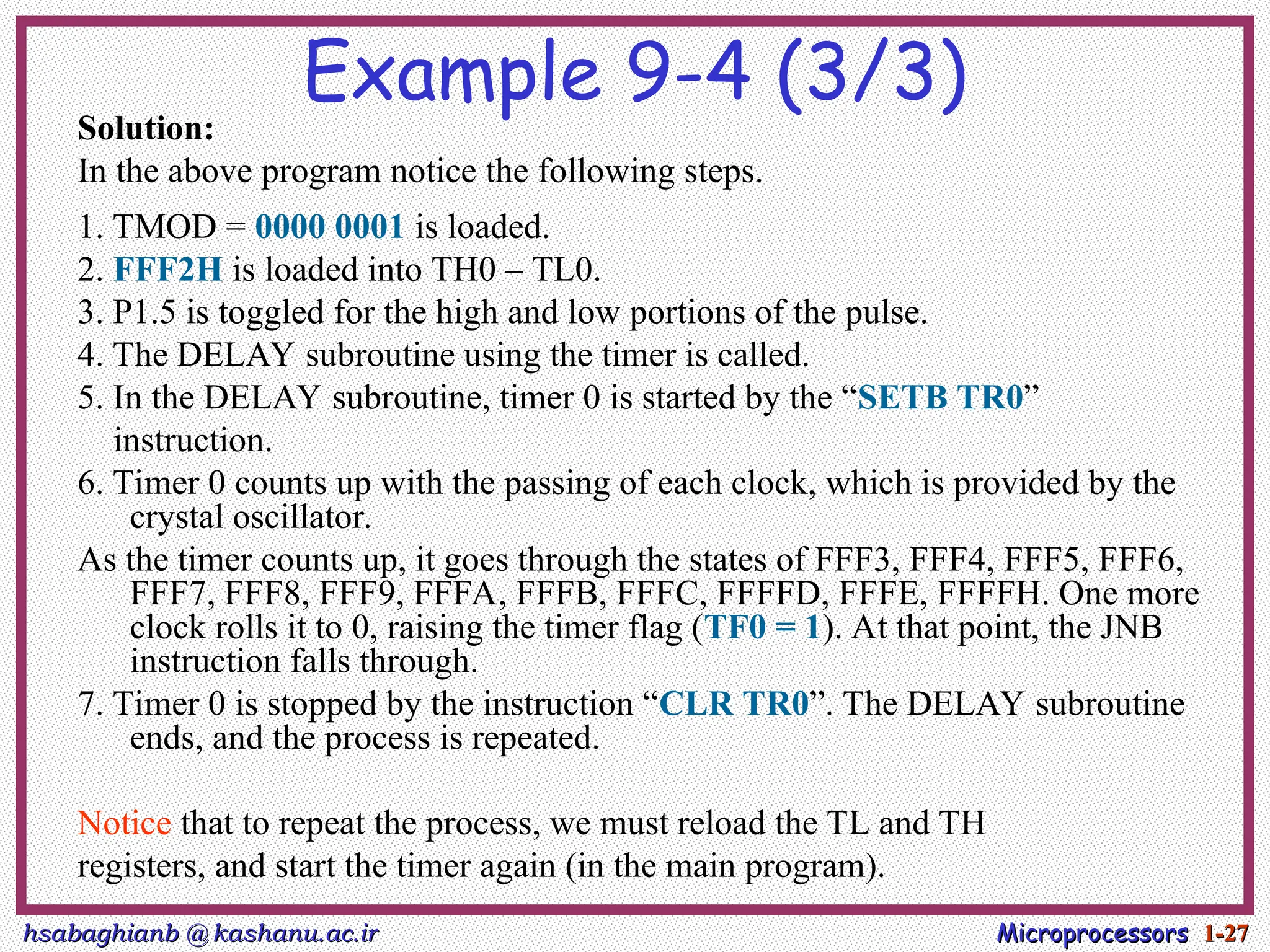 hsabaghianb @ kashanu.ac.ir
hsabaghianb @ kashanu.ac.ir Microprocessors
Microprocessors 1-
1-27
27
Example 9-4 (3/3)
Solution:
In the above program notice the following steps.
1. TMOD = 0000 0001 is loaded.
2. FFF2H is loaded into TH0 – TL0.
3. P1.5 is toggled for the high and low portions of the pulse.
4. The DELAY subroutine using the timer is called.
5. In the DELAY subroutine, timer 0 is started by the “SETB TR0”
instruction.
6. Timer 0 counts up with the passing of each clock, which is provided by the
crystal oscillator.
As the timer counts up, it goes through the states of FFF3, FFF4, FFF5, FFF6,
FFF7, FFF8, FFF9, FFFA, FFFB, FFFC, FFFFD, FFFE, FFFFH. One more
clock rolls it to 0, raising the timer flag (TF0 = 1). At that point, the JNB
instruction falls through.
7. Timer 0 is stopped by the instruction “CLR TR0”. The DELAY subroutine
ends, and the process is repeated.
Notice that to repeat the process, we must reload the TL and TH
registers, and start the timer again (in the main program).
 