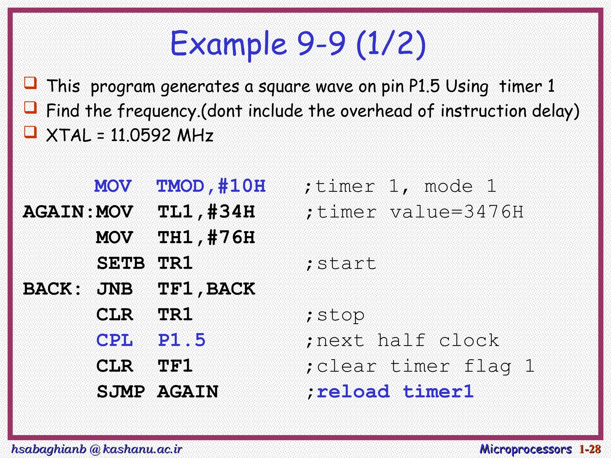hsabaghianb @ kashanu.ac.ir
hsabaghianb @ kashanu.ac.ir Microprocessors
Microprocessors 1-
1-28
28
Example 9-9 (1/2)
 This program generates a square wave on pin P1.5 Using timer 1
 Find the frequency.(dont include the overhead of instruction delay)
 XTAL = 11.0592 MHz
MOV TMOD,#10H ;timer 1, mode 1
AGAIN:MOV TL1,#34H ;timer value=3476H
MOV TH1,#76H
SETB TR1 ;start
BACK: JNB TF1,BACK
CLR TR1 ;stop
CPL P1.5 ;next half clock
CLR TF1 ;clear timer flag 1
SJMP AGAIN ;reload timer1
 