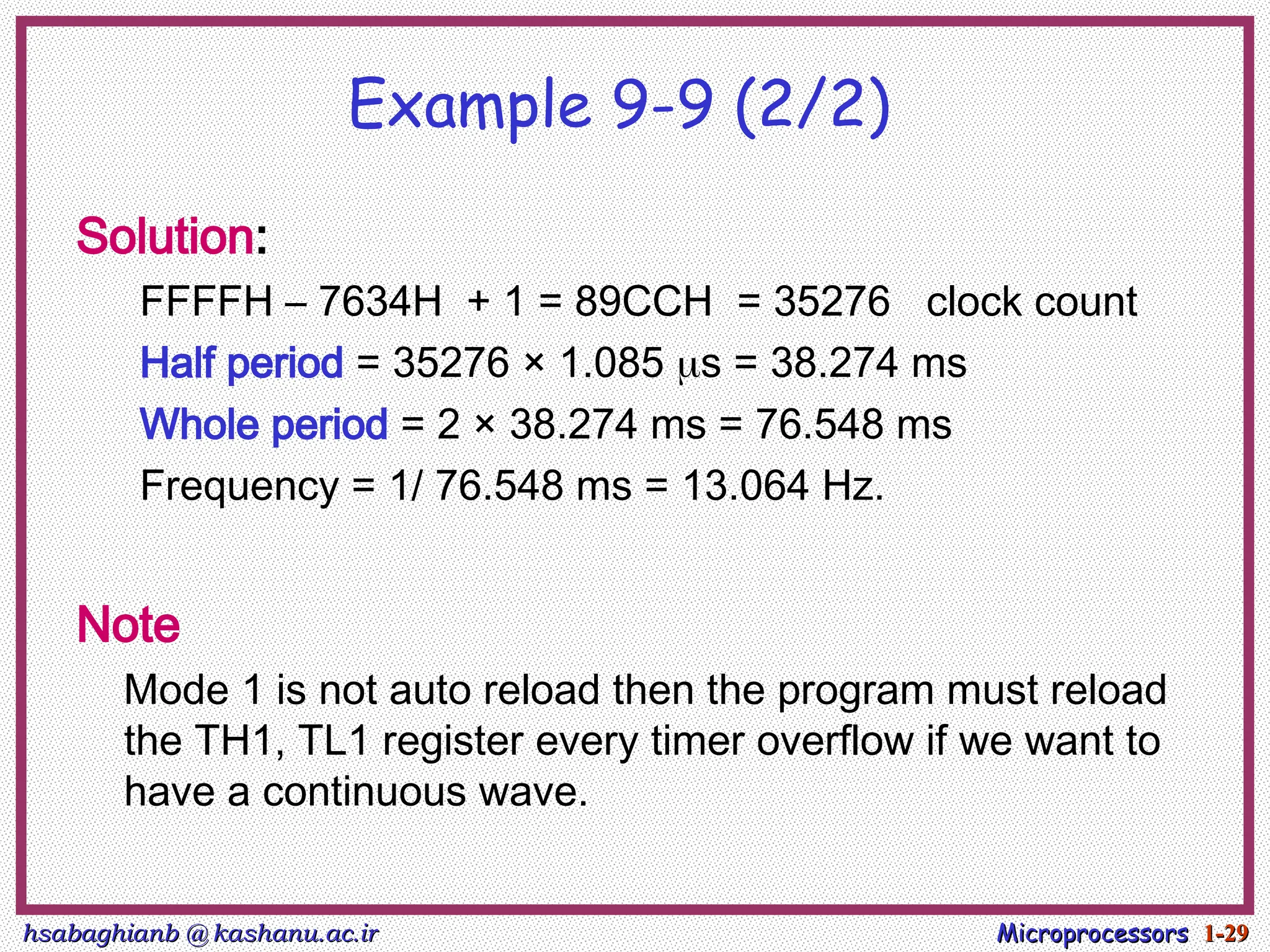 hsabaghianb @ kashanu.ac.ir
hsabaghianb @ kashanu.ac.ir Microprocessors
Microprocessors 1-
1-29
29
Example 9-9 (2/2)
Solution:
FFFFH – 7634H + 1 = 89CCH = 35276 clock count
Half period = 35276 × 1.085 s = 38.274 ms
Whole period = 2 × 38.274 ms = 76.548 ms
Frequency = 1/ 76.548 ms = 13.064 Hz.
Note
Mode 1 is not auto reload then the program must reload
the TH1, TL1 register every timer overflow if we want to
have a continuous wave.
 