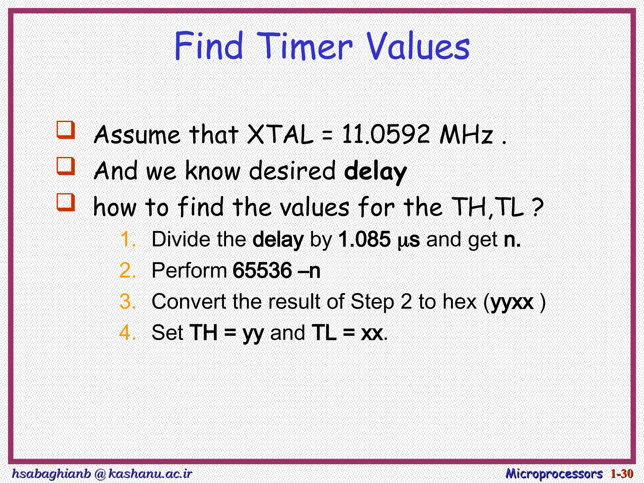 hsabaghianb @ kashanu.ac.ir
hsabaghianb @ kashanu.ac.ir Microprocessors
Microprocessors 1-
1-30
30
Find Timer Values
 Assume that XTAL = 11.0592 MHz .
 And we know desired delay
 how to find the values for the TH,TL ?
1. Divide the delay by 1.085 s and get n.
2. Perform 65536 –n
3. Convert the result of Step 2 to hex (yyxx )
4. Set TH = yy and TL = xx.
 