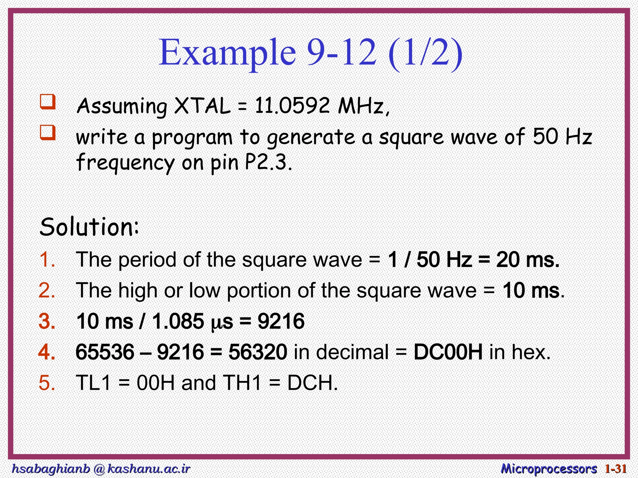 hsabaghianb @ kashanu.ac.ir
hsabaghianb @ kashanu.ac.ir Microprocessors
Microprocessors 1-
1-31
31
Example 9-12 (1/2)
 Assuming XTAL = 11.0592 MHz,
 write a program to generate a square wave of 50 Hz
frequency on pin P2.3.
Solution:
1. The period of the square wave = 1 / 50 Hz = 20 ms.
2. The high or low portion of the square wave = 10 ms.
3. 10 ms / 1.085 s = 9216
4. 65536 – 9216 = 56320 in decimal = DC00H in hex.
5. TL1 = 00H and TH1 = DCH.
 