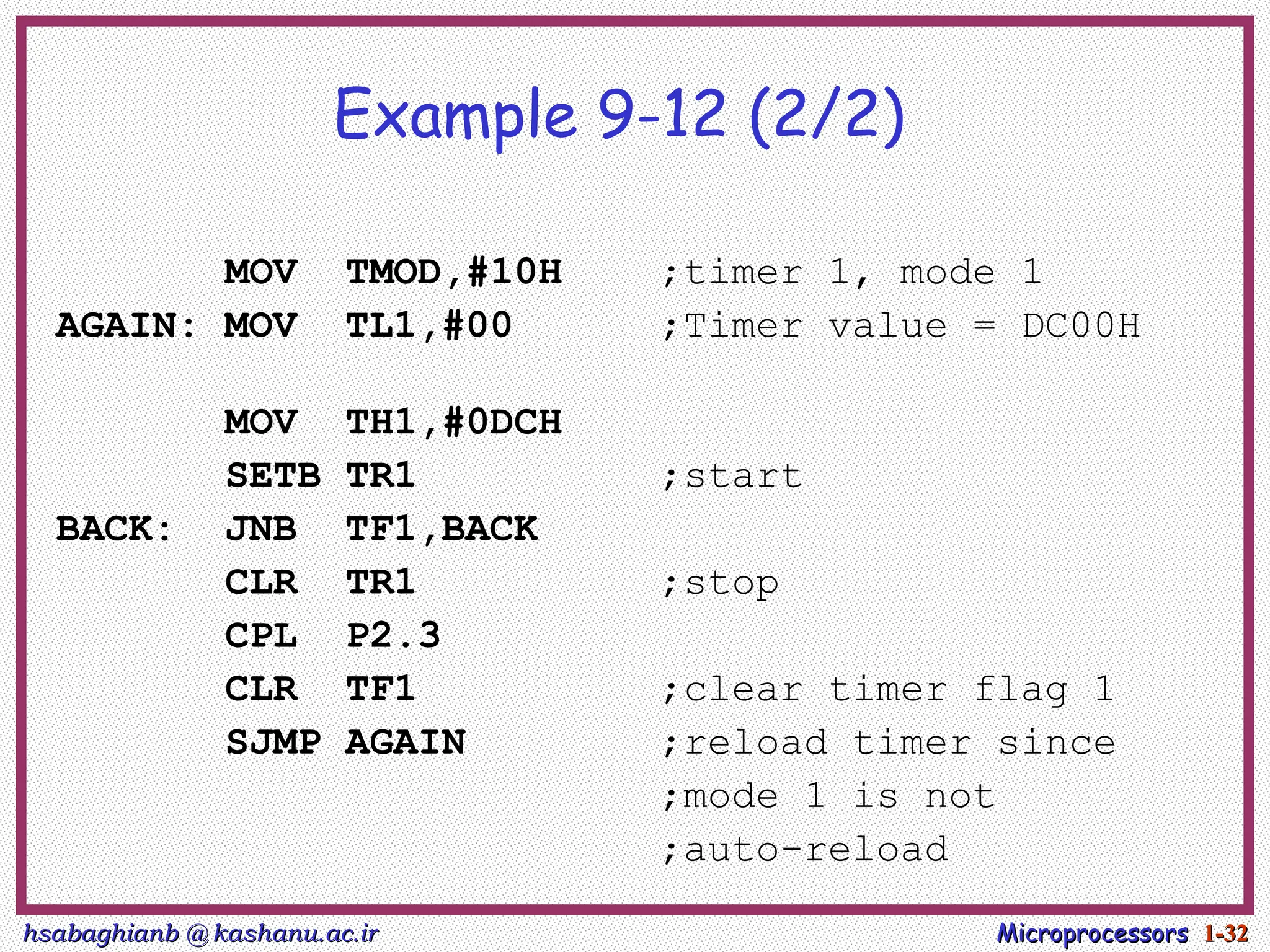hsabaghianb @ kashanu.ac.ir
hsabaghianb @ kashanu.ac.ir Microprocessors
Microprocessors 1-
1-32
32
Example 9-12 (2/2)
MOV TMOD,#10H ;timer 1, mode 1
AGAIN: MOV TL1,#00 ;Timer value = DC00H
MOV TH1,#0DCH
SETB TR1 ;start
BACK: JNB TF1,BACK
CLR TR1 ;stop
CPL P2.3
CLR TF1 ;clear timer flag 1
SJMP AGAIN ;reload timer since
;mode 1 is not
;auto-reload
 