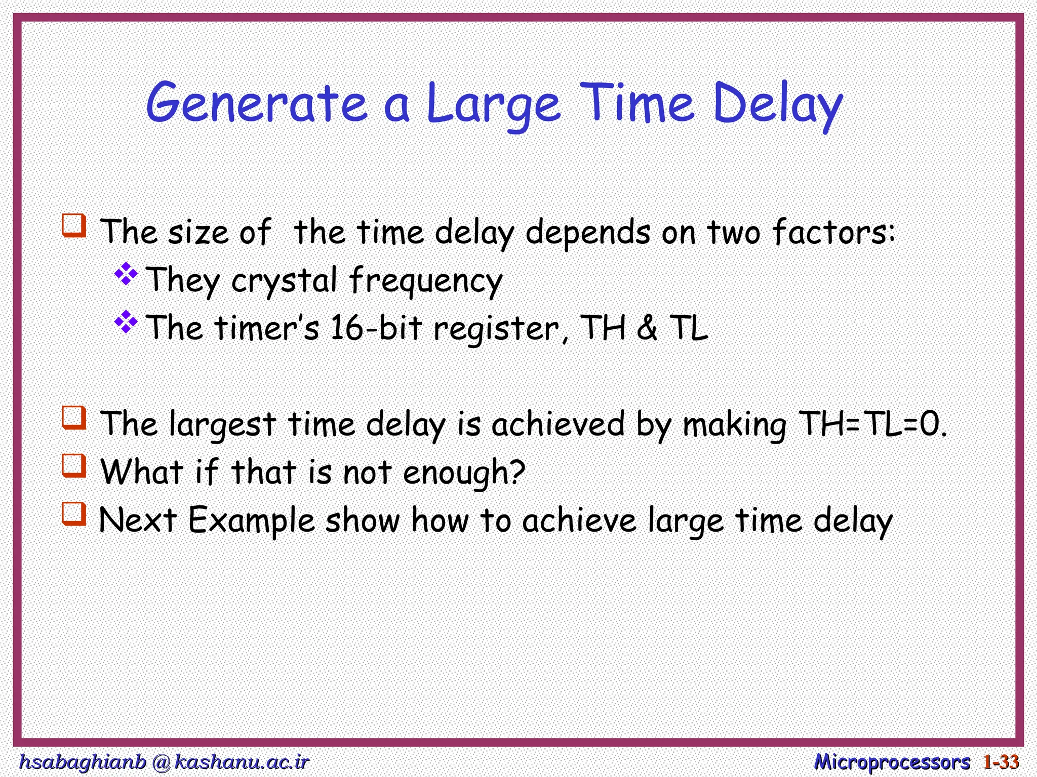 hsabaghianb @ kashanu.ac.ir
hsabaghianb @ kashanu.ac.ir Microprocessors
Microprocessors 1-
1-33
33
Generate a Large Time Delay
 The size of the time delay depends on two factors:
They crystal frequency
The timer’s 16-bit register, TH & TL
 The largest time delay is achieved by making TH=TL=0.
 What if that is not enough?
 Next Example show how to achieve large time delay
 