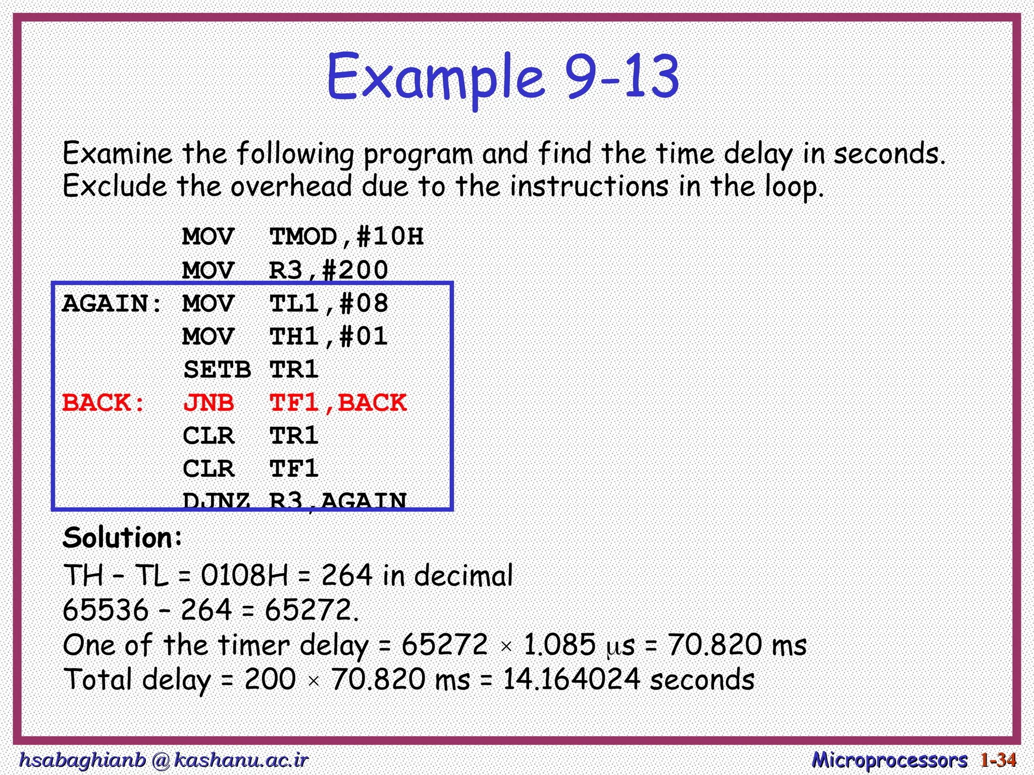 hsabaghianb @ kashanu.ac.ir
hsabaghianb @ kashanu.ac.ir Microprocessors
Microprocessors 1-
1-34
34
Example 9-13
Examine the following program and find the time delay in seconds.
Exclude the overhead due to the instructions in the loop.
MOV TMOD,#10H
MOV R3,#200
AGAIN: MOV TL1,#08
MOV TH1,#01
SETB TR1
BACK: JNB TF1,BACK
CLR TR1
CLR TF1
DJNZ R3,AGAIN
Solution:
TH – TL = 0108H = 264 in decimal
65536 – 264 = 65272.
One of the timer delay = 65272 × 1.085 s = 70.820 ms
Total delay = 200 × 70.820 ms = 14.164024 seconds
 