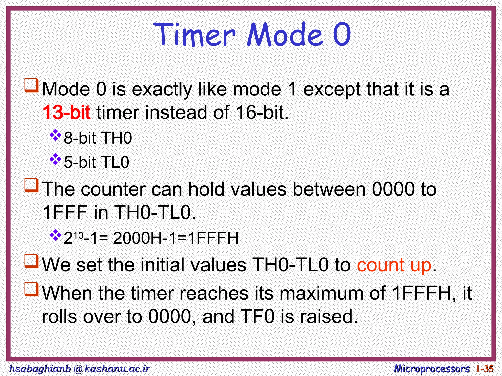 hsabaghianb @ kashanu.ac.ir
hsabaghianb @ kashanu.ac.ir Microprocessors
Microprocessors 1-
1-35
35
Timer Mode 0
Mode 0 is exactly like mode 1 except that it is a
13-bit timer instead of 16-bit.
8-bit TH0
5-bit TL0
The counter can hold values between 0000 to
1FFF in TH0-TL0.
213
-1= 2000H-1=1FFFH
We set the initial values TH0-TL0 to count up.
When the timer reaches its maximum of 1FFFH, it
rolls over to 0000, and TF0 is raised.
 