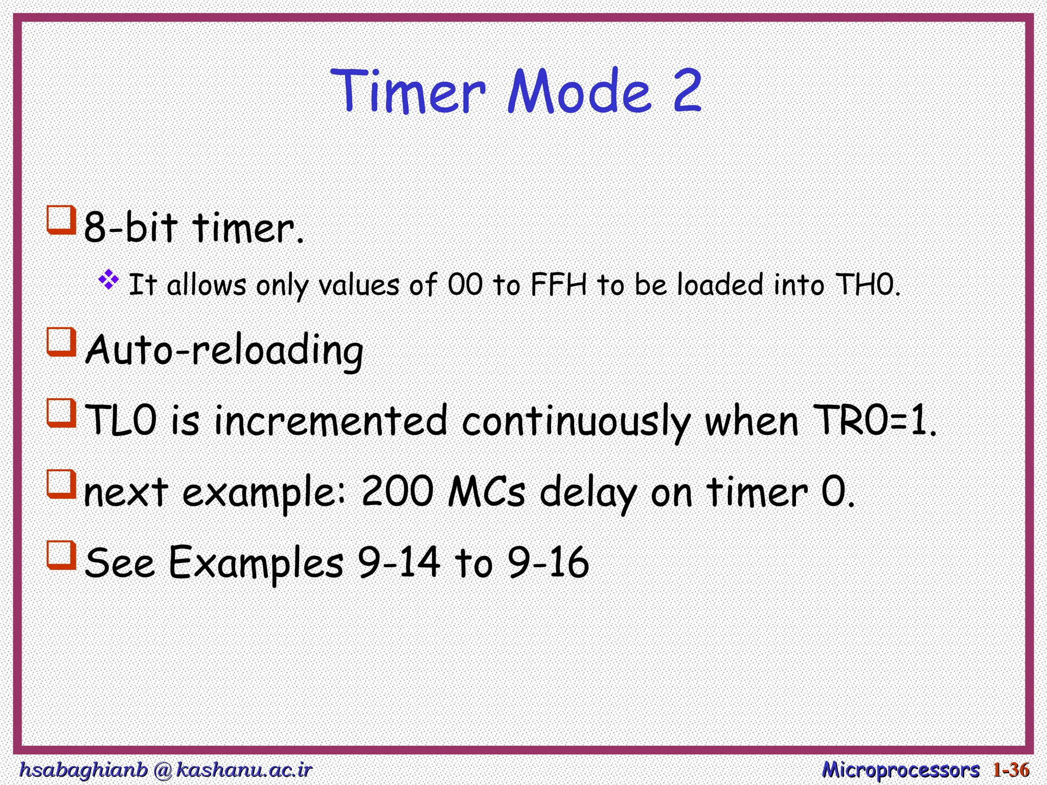 hsabaghianb @ kashanu.ac.ir
hsabaghianb @ kashanu.ac.ir Microprocessors
Microprocessors 1-
1-36
36
Timer Mode 2
8-bit timer.
 It allows only values of 00 to FFH to be loaded into TH0.
Auto-reloading
TL0 is incremented continuously when TR0=1.
next example: 200 MCs delay on timer 0.
See Examples 9-14 to 9-16
 