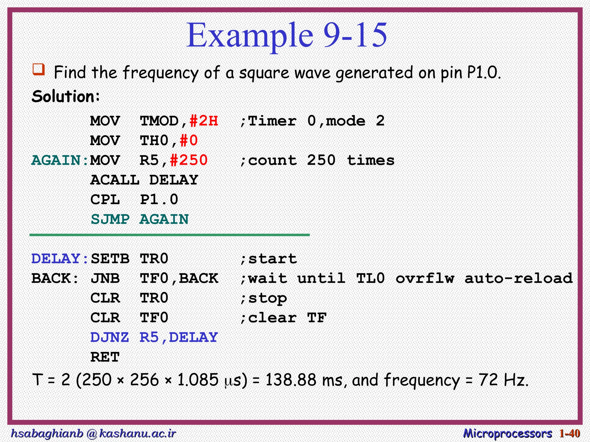 hsabaghianb @ kashanu.ac.ir
hsabaghianb @ kashanu.ac.ir Microprocessors
Microprocessors 1-
1-40
40
Example 9-15
 Find the frequency of a square wave generated on pin P1.0.
Solution:
MOV TMOD,#2H ;Timer 0,mode 2
MOV TH0,#0
AGAIN:MOV R5,#250 ;count 250 times
ACALL DELAY
CPL P1.0
SJMP AGAIN
DELAY:SETB TR0 ;start
BACK: JNB TF0,BACK ;wait until TL0 ovrflw auto-reload
CLR TR0 ;stop
CLR TF0 ;clear TF
DJNZ R5,DELAY
RET
T = 2 (250 × 256 × 1.085 s) = 138.88 ms, and frequency = 72 Hz.
 