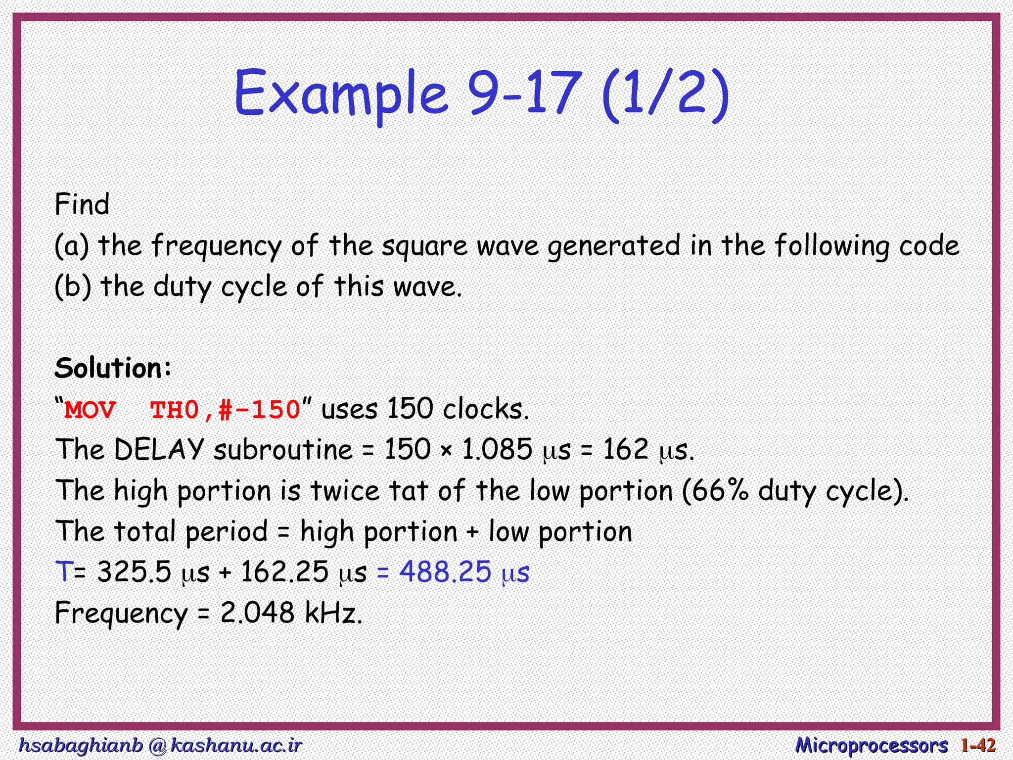 hsabaghianb @ kashanu.ac.ir
hsabaghianb @ kashanu.ac.ir Microprocessors
Microprocessors 1-
1-42
42
Example 9-17 (1/2)
Find
(a) the frequency of the square wave generated in the following code
(b) the duty cycle of this wave.
Solution:
“MOV TH0,#-150” uses 150 clocks.
The DELAY subroutine = 150 × 1.085 s = 162 s.
The high portion is twice tat of the low portion (66% duty cycle).
The total period = high portion + low portion
T= 325.5 s + 162.25 s = 488.25 s
Frequency = 2.048 kHz.
 
