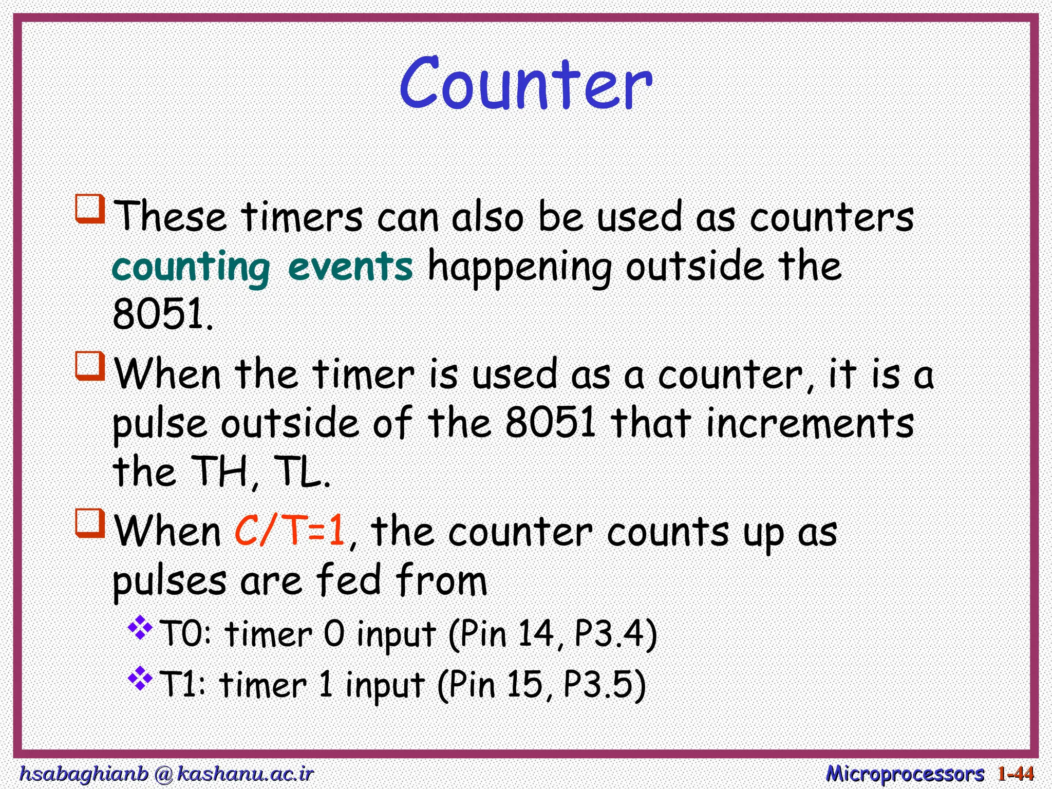hsabaghianb @ kashanu.ac.ir
hsabaghianb @ kashanu.ac.ir Microprocessors
Microprocessors 1-
1-44
44
Counter
These timers can also be used as counters
counting events happening outside the
8051.
When the timer is used as a counter, it is a
pulse outside of the 8051 that increments
the TH, TL.
When C/T=1, the counter counts up as
pulses are fed from
T0: timer 0 input (Pin 14, P3.4)
T1: timer 1 input (Pin 15, P3.5)
 
