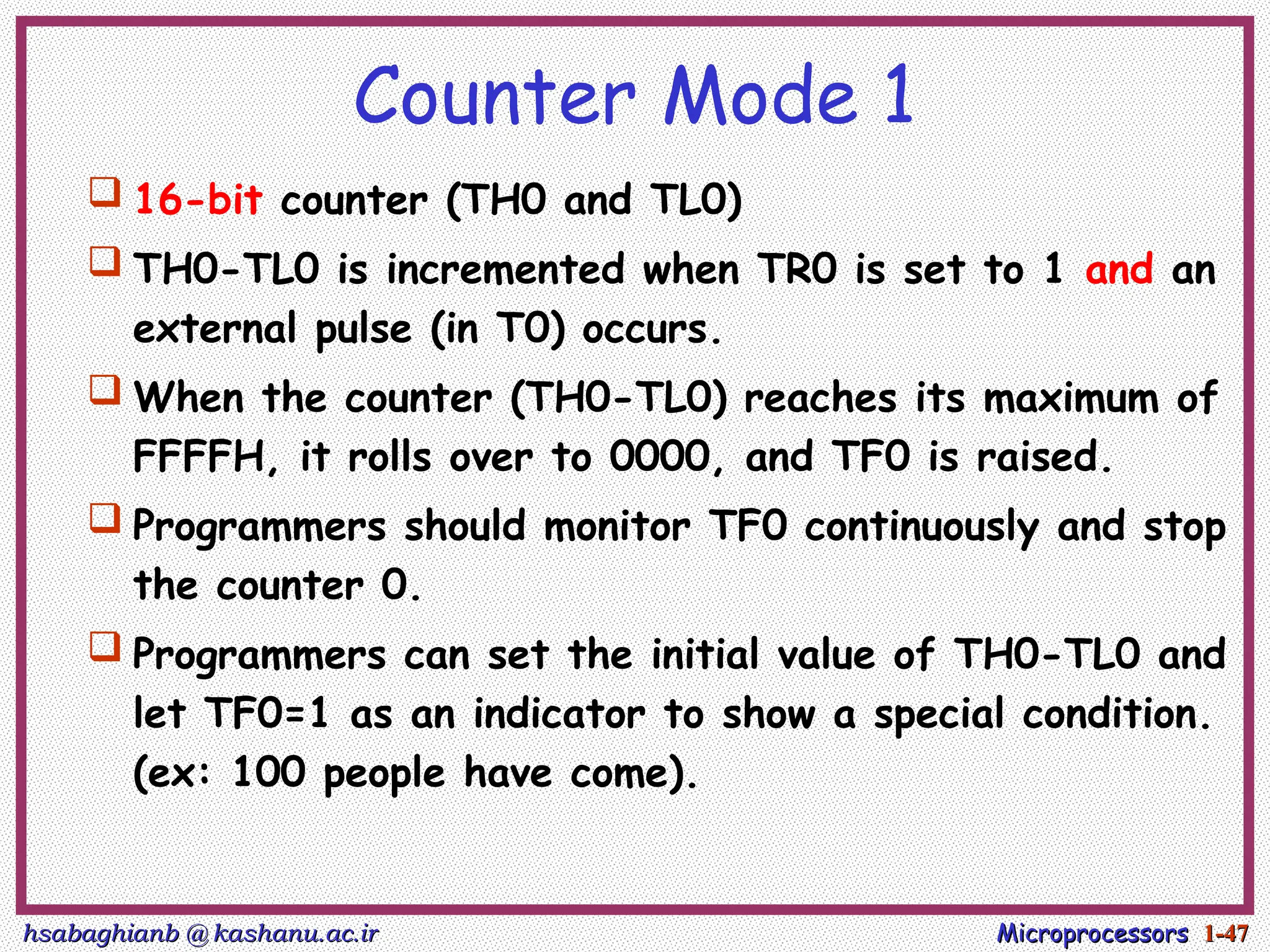 hsabaghianb @ kashanu.ac.ir
hsabaghianb @ kashanu.ac.ir Microprocessors
Microprocessors 1-
1-47
47
Counter Mode 1
 16-bit counter (TH0 and TL0)
 TH0-TL0 is incremented when TR0 is set to 1 and an
external pulse (in T0) occurs.
 When the counter (TH0-TL0) reaches its maximum of
FFFFH, it rolls over to 0000, and TF0 is raised.
 Programmers should monitor TF0 continuously and stop
the counter 0.
 Programmers can set the initial value of TH0-TL0 and
let TF0=1 as an indicator to show a special condition.
(ex: 100 people have come).
 