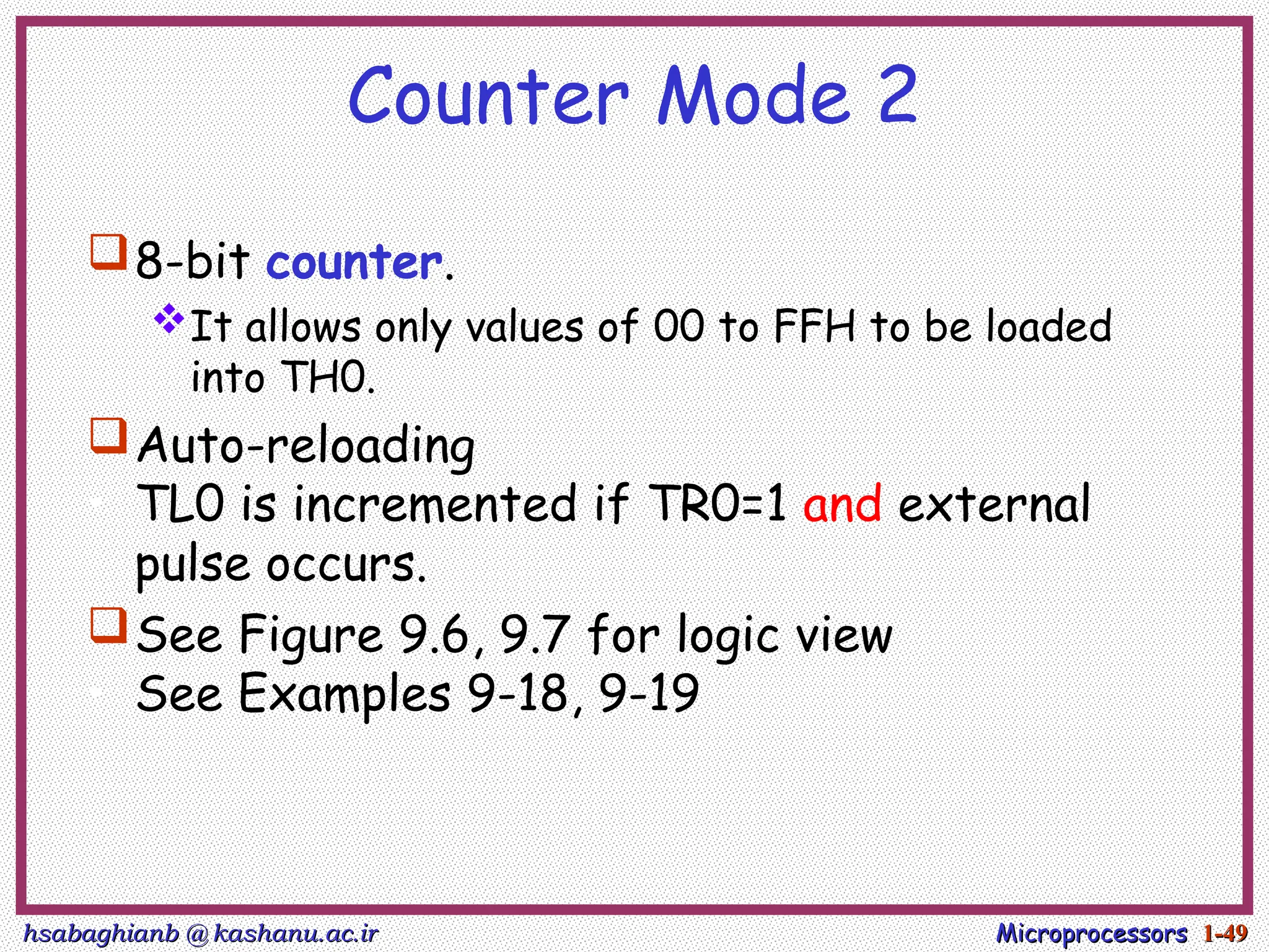 hsabaghianb @ kashanu.ac.ir
hsabaghianb @ kashanu.ac.ir Microprocessors
Microprocessors 1-
1-49
49
Counter Mode 2
8-bit counter.
It allows only values of 00 to FFH to be loaded
into TH0.
Auto-reloading
• TL0 is incremented if TR0=1 and external
pulse occurs.
See Figure 9.6, 9.7 for logic view
• See Examples 9-18, 9-19
 