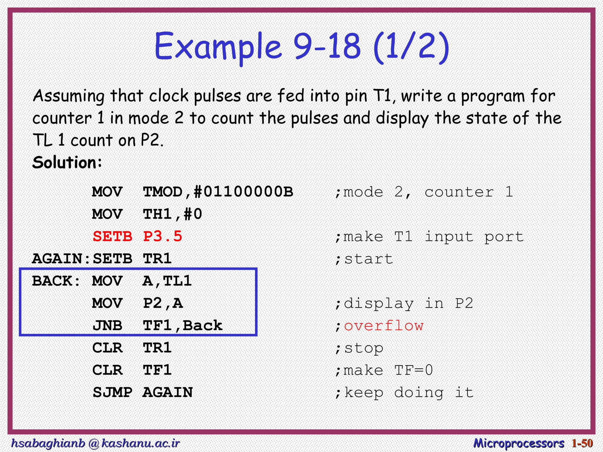 hsabaghianb @ kashanu.ac.ir
hsabaghianb @ kashanu.ac.ir Microprocessors
Microprocessors 1-
1-50
50
Example 9-18 (1/2)
Assuming that clock pulses are fed into pin T1, write a program for
counter 1 in mode 2 to count the pulses and display the state of the
TL 1 count on P2.
Solution:
MOV TMOD,#01100000B ;mode 2, counter 1
MOV TH1,#0
SETB P3.5 ;make T1 input port
AGAIN:SETB TR1 ;start
BACK: MOV A,TL1
MOV P2,A ;display in P2
JNB TF1,Back ;overflow
CLR TR1 ;stop
CLR TF1 ;make TF=0
SJMP AGAIN ;keep doing it
 