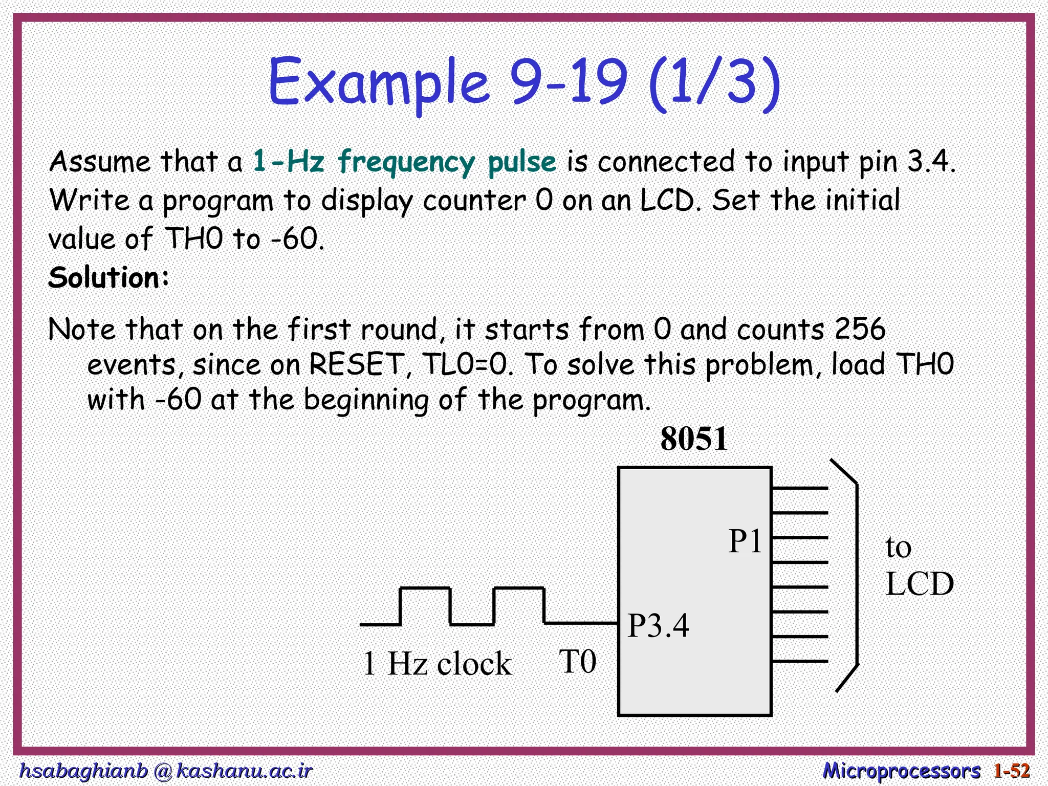 hsabaghianb @ kashanu.ac.ir
hsabaghianb @ kashanu.ac.ir Microprocessors
Microprocessors 1-
1-52
52
Example 9-19 (1/3)
Assume that a 1-Hz frequency pulse is connected to input pin 3.4.
Write a program to display counter 0 on an LCD. Set the initial
value of TH0 to -60.
Solution:
Note that on the first round, it starts from 0 and counts 256
events, since on RESET, TL0=0. To solve this problem, load TH0
with -60 at the beginning of the program.
T0
to
LCD
P3.4
P1
8051
1 Hz clock
 