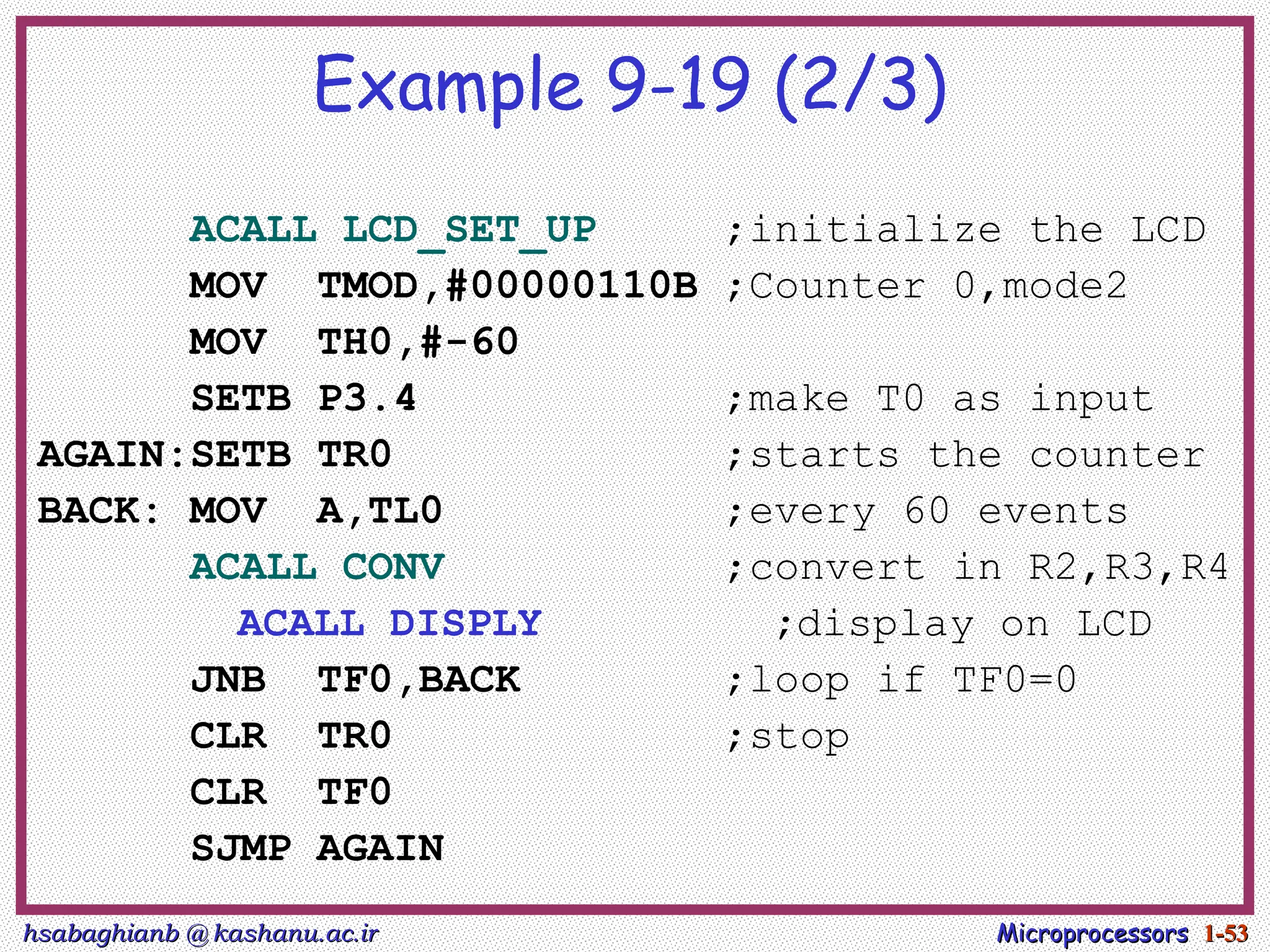 hsabaghianb @ kashanu.ac.ir
hsabaghianb @ kashanu.ac.ir Microprocessors
Microprocessors 1-
1-53
53
Example 9-19 (2/3)
ACALL LCD_SET_UP ;initialize the LCD
MOV TMOD,#00000110B ;Counter 0,mode2
MOV TH0,#-60
SETB P3.4 ;make T0 as input
AGAIN:SETB TR0 ;starts the counter
BACK: MOV A,TL0 ;every 60 events
ACALL CONV ;convert in R2,R3,R4
ACALL DISPLY ;display on LCD
JNB TF0,BACK ;loop if TF0=0
CLR TR0 ;stop
CLR TF0
SJMP AGAIN
 