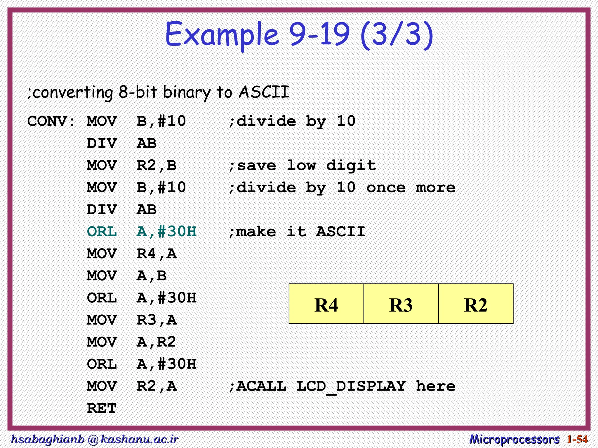 hsabaghianb @ kashanu.ac.ir
hsabaghianb @ kashanu.ac.ir Microprocessors
Microprocessors 1-
1-54
54
Example 9-19 (3/3)
;converting 8-bit binary to ASCII
CONV: MOV B,#10 ;divide by 10
DIV AB
MOV R2,B ;save low digit
MOV B,#10 ;divide by 10 once more
DIV AB
ORL A,#30H ;make it ASCII
MOV R4,A
MOV A,B
ORL A,#30H
MOV R3,A
MOV A,R2
ORL A,#30H
MOV R2,A ;ACALL LCD_DISPLAY here
RET
R4 R3 R2
 