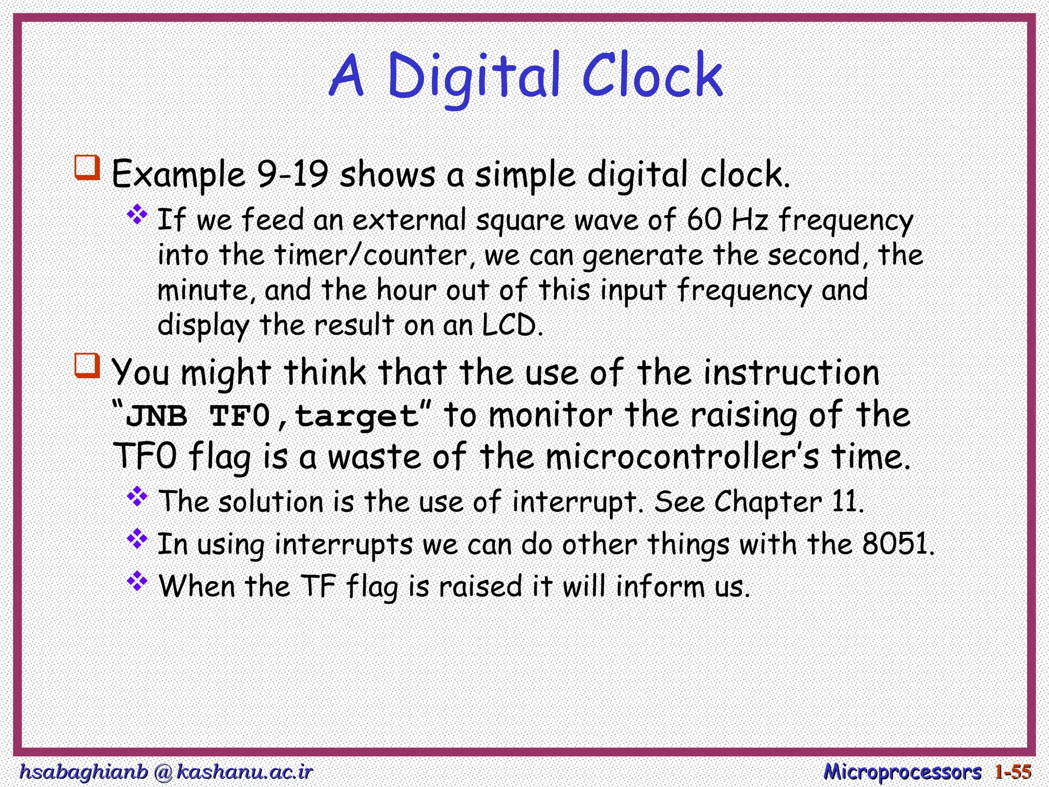 hsabaghianb @ kashanu.ac.ir
hsabaghianb @ kashanu.ac.ir Microprocessors
Microprocessors 1-
1-55
55
A Digital Clock
 Example 9-19 shows a simple digital clock.
 If we feed an external square wave of 60 Hz frequency
into the timer/counter, we can generate the second, the
minute, and the hour out of this input frequency and
display the result on an LCD.
 You might think that the use of the instruction
“JNB TF0,target” to monitor the raising of the
TF0 flag is a waste of the microcontroller’s time.
 The solution is the use of interrupt. See Chapter 11.
 In using interrupts we can do other things with the 8051.
 When the TF flag is raised it will inform us.
 
