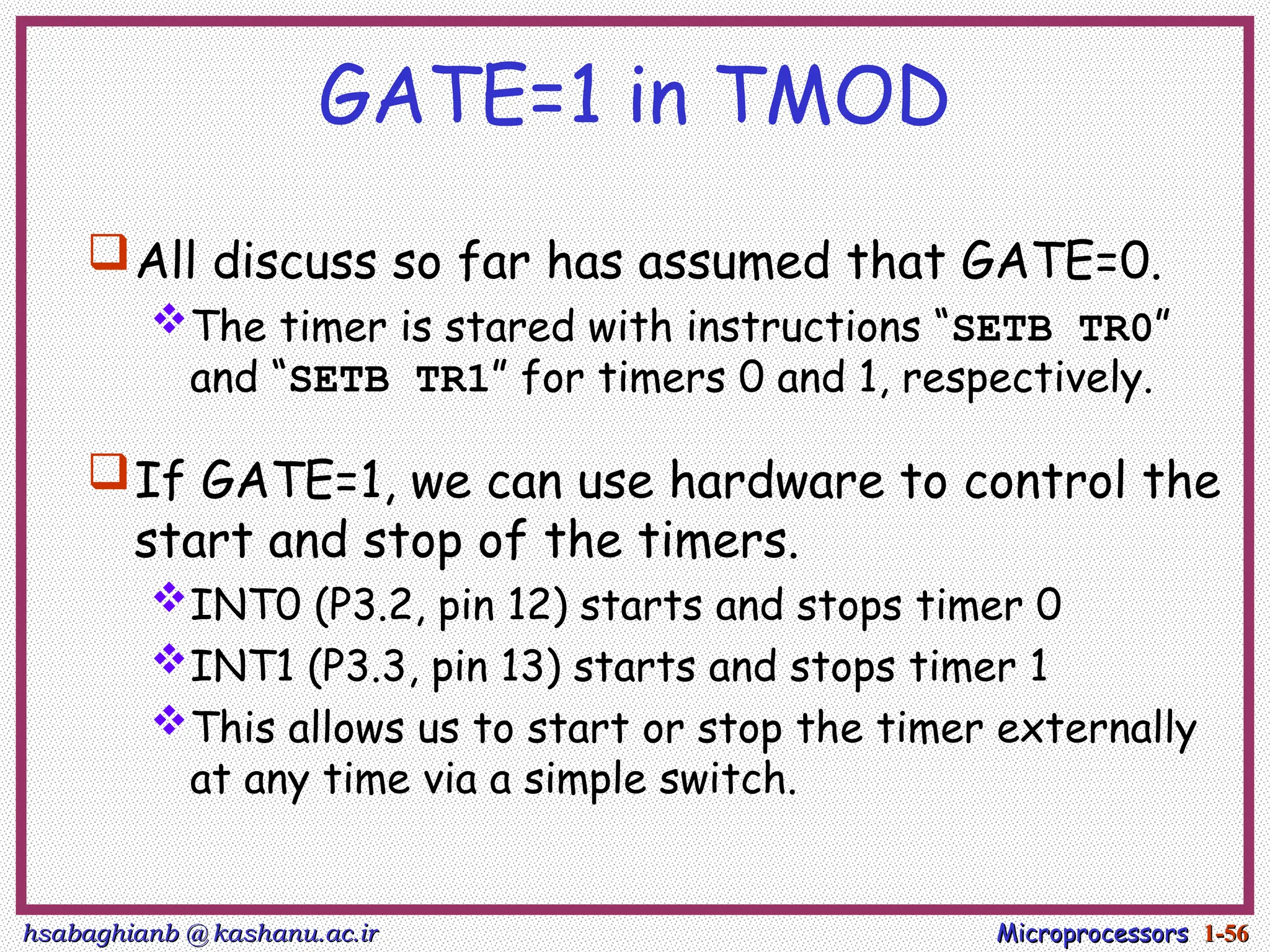 hsabaghianb @ kashanu.ac.ir
hsabaghianb @ kashanu.ac.ir Microprocessors
Microprocessors 1-
1-56
56
GATE=1 in TMOD
All discuss so far has assumed that GATE=0.
The timer is stared with instructions “SETB TR0”
and “SETB TR1” for timers 0 and 1, respectively.
If GATE=1, we can use hardware to control the
start and stop of the timers.
INT0 (P3.2, pin 12) starts and stops timer 0
INT1 (P3.3, pin 13) starts and stops timer 1
This allows us to start or stop the timer externally
at any time via a simple switch.
 