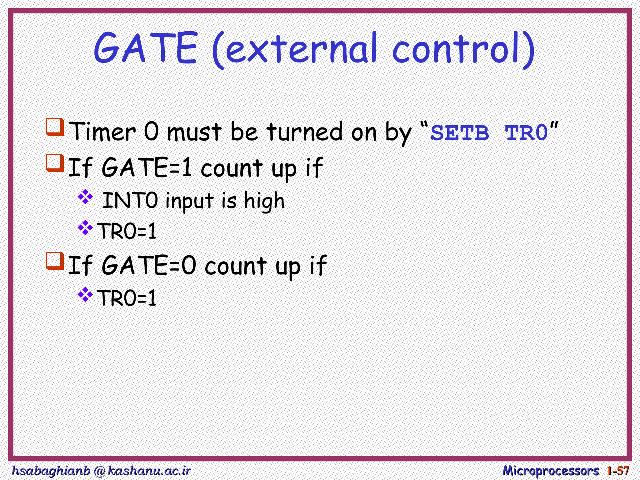 hsabaghianb @ kashanu.ac.ir
hsabaghianb @ kashanu.ac.ir Microprocessors
Microprocessors 1-
1-57
57
GATE (external control)
Timer 0 must be turned on by “SETB TR0”
If GATE=1 count up if
 INT0 input is high
TR0=1
If GATE=0 count up if
TR0=1
 