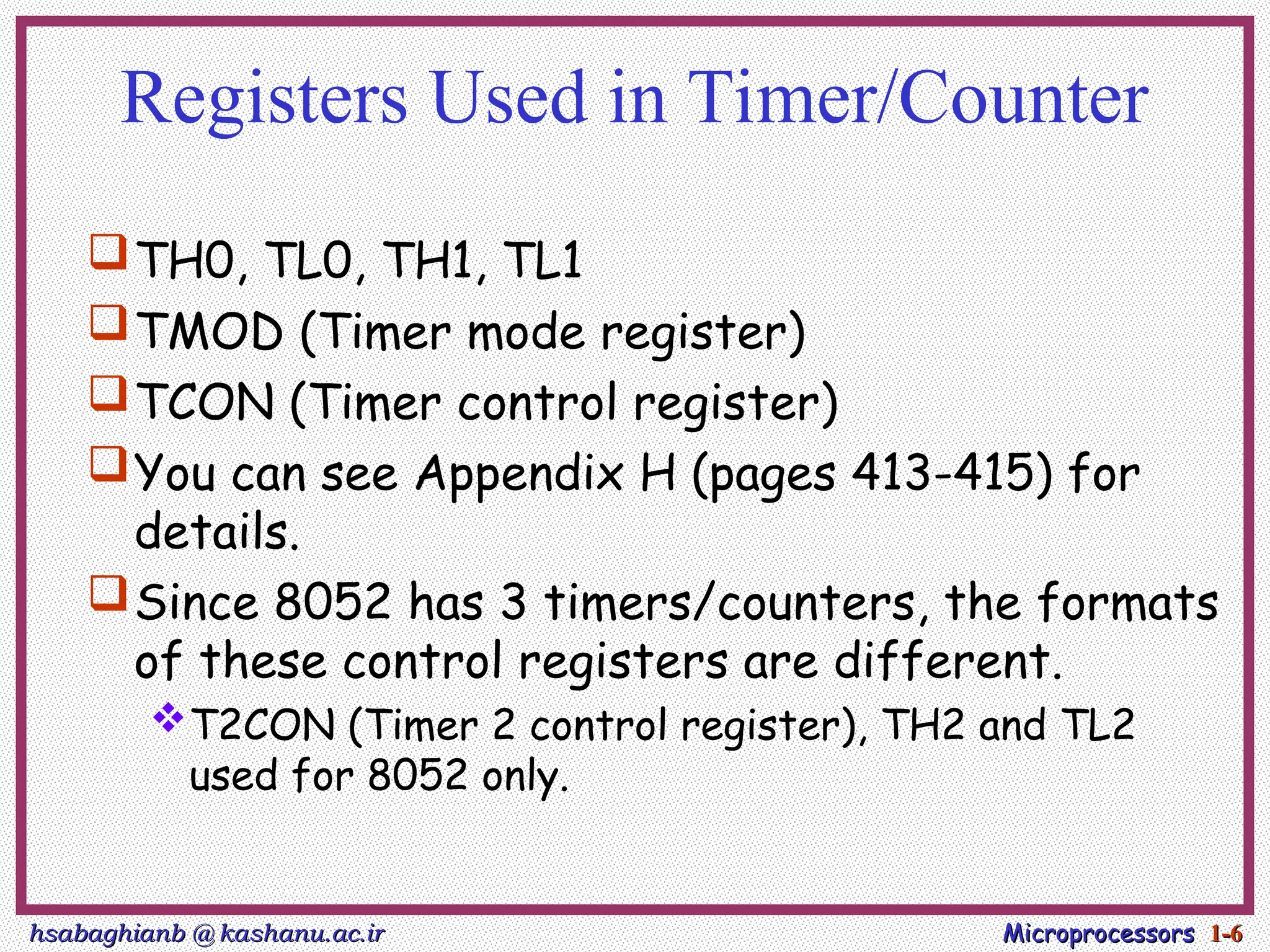 hsabaghianb @ kashanu.ac.ir
hsabaghianb @ kashanu.ac.ir Microprocessors
Microprocessors 1-
1-6
6
Registers Used in Timer/Counter
TH0, TL0, TH1, TL1
TMOD (Timer mode register)
TCON (Timer control register)
You can see Appendix H (pages 413-415) for
details.
Since 8052 has 3 timers/counters, the formats
of these control registers are different.
T2CON (Timer 2 control register), TH2 and TL2
used for 8052 only.
 