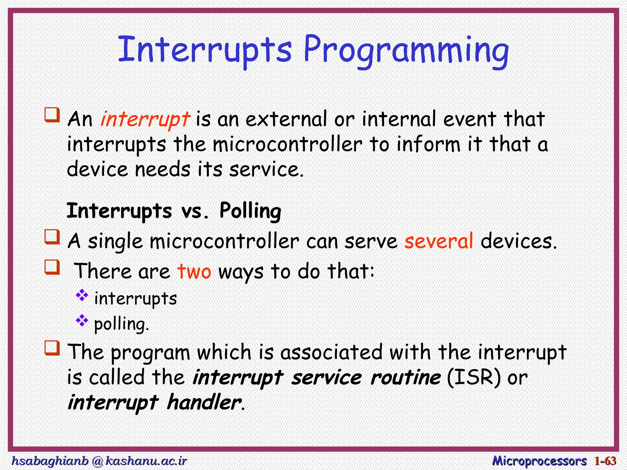 hsabaghianb @ kashanu.ac.ir
hsabaghianb @ kashanu.ac.ir Microprocessors
Microprocessors 1-
1-63
63
Interrupts Programming
 An interrupt is an external or internal event that
interrupts the microcontroller to inform it that a
device needs its service.
Interrupts vs. Polling
 A single microcontroller can serve several devices.
 There are two ways to do that:
 interrupts
 polling.
 The program which is associated with the interrupt
is called the interrupt service routine (ISR) or
interrupt handler.
 