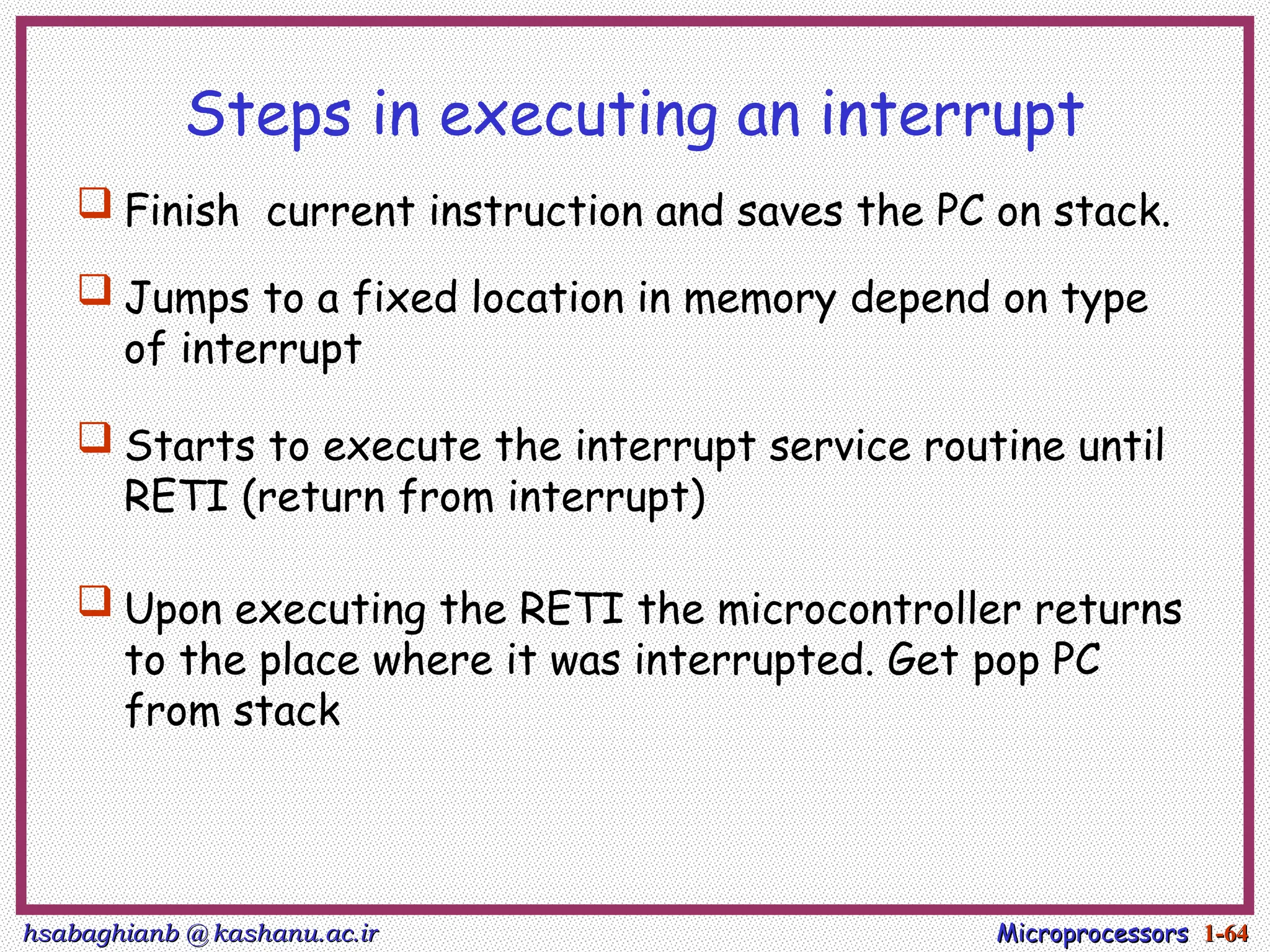 hsabaghianb @ kashanu.ac.ir
hsabaghianb @ kashanu.ac.ir Microprocessors
Microprocessors 1-
1-64
64
Steps in executing an interrupt
 Finish current instruction and saves the PC on stack.
 Jumps to a fixed location in memory depend on type
of interrupt
 Starts to execute the interrupt service routine until
RETI (return from interrupt)
 Upon executing the RETI the microcontroller returns
to the place where it was interrupted. Get pop PC
from stack
 