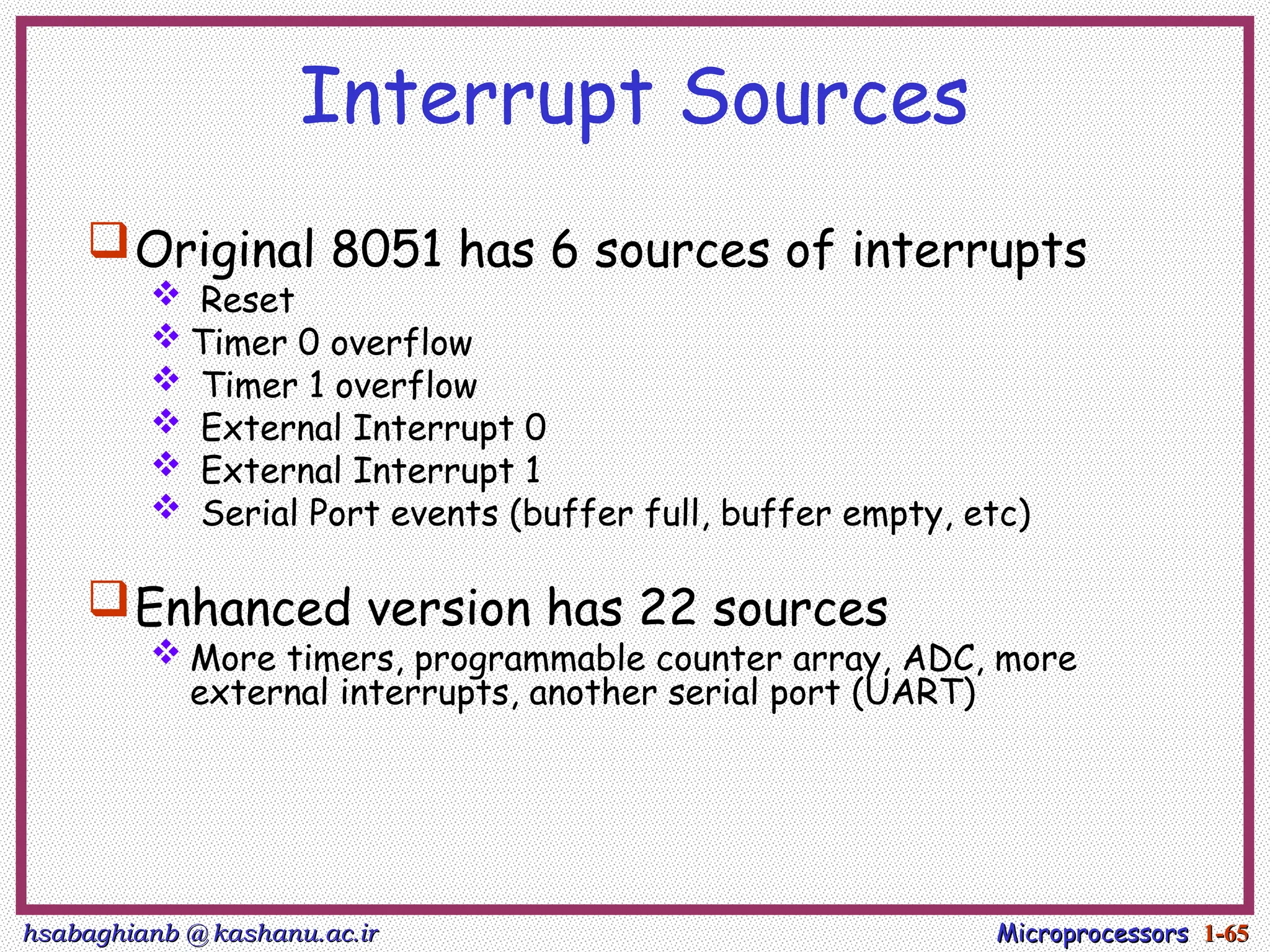 hsabaghianb @ kashanu.ac.ir
hsabaghianb @ kashanu.ac.ir Microprocessors
Microprocessors 1-
1-65
65
Interrupt Sources
Original 8051 has 6 sources of interrupts
 Reset
 Timer 0 overflow
 Timer 1 overflow
 External Interrupt 0
 External Interrupt 1
 Serial Port events (buffer full, buffer empty, etc)
Enhanced version has 22 sources
 More timers, programmable counter array, ADC, more
external interrupts, another serial port (UART)
 