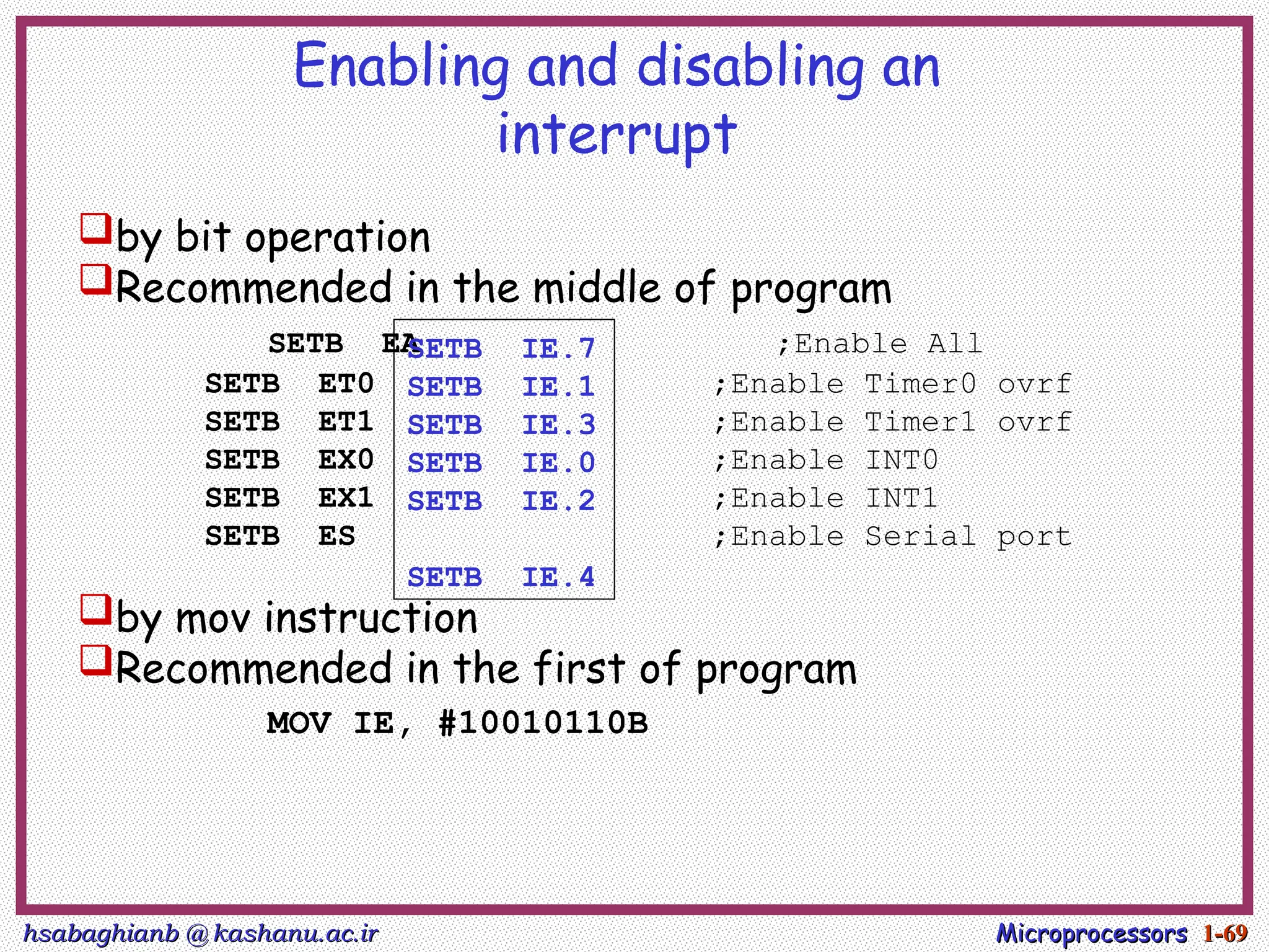 hsabaghianb @ kashanu.ac.ir
hsabaghianb @ kashanu.ac.ir Microprocessors
Microprocessors 1-
1-69
69
Enabling and disabling an
interrupt
by bit operation
Recommended in the middle of program
SETB EA ;Enable All
SETB ET0 ;Enable Timer0 ovrf
SETB ET1 ;Enable Timer1 ovrf
SETB EX0 ;Enable INT0
SETB EX1 ;Enable INT1
SETB ES ;Enable Serial port
by mov instruction
Recommended in the first of program
MOV IE, #10010110B
SETB IE.7
SETB IE.1
SETB IE.3
SETB IE.0
SETB IE.2
SETB IE.4
 